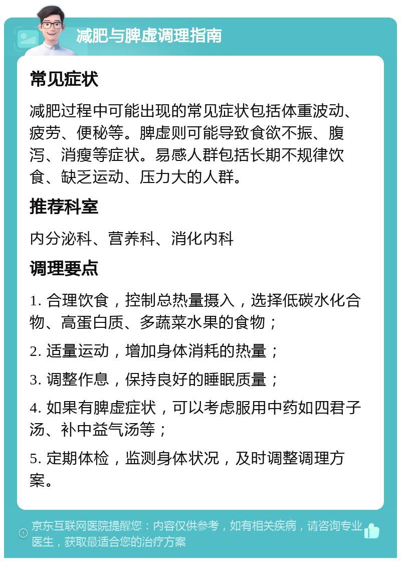 减肥与脾虚调理指南 常见症状 减肥过程中可能出现的常见症状包括体重波动、疲劳、便秘等。脾虚则可能导致食欲不振、腹泻、消瘦等症状。易感人群包括长期不规律饮食、缺乏运动、压力大的人群。 推荐科室 内分泌科、营养科、消化内科 调理要点 1. 合理饮食，控制总热量摄入，选择低碳水化合物、高蛋白质、多蔬菜水果的食物； 2. 适量运动，增加身体消耗的热量； 3. 调整作息，保持良好的睡眠质量； 4. 如果有脾虚症状，可以考虑服用中药如四君子汤、补中益气汤等； 5. 定期体检，监测身体状况，及时调整调理方案。