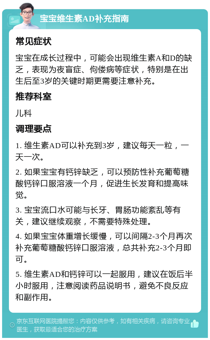 宝宝维生素AD补充指南 常见症状 宝宝在成长过程中，可能会出现维生素A和D的缺乏，表现为夜盲症、佝偻病等症状，特别是在出生后至3岁的关键时期更需要注意补充。 推荐科室 儿科 调理要点 1. 维生素AD可以补充到3岁，建议每天一粒，一天一次。 2. 如果宝宝有钙锌缺乏，可以预防性补充葡萄糖酸钙锌口服溶液一个月，促进生长发育和提高味觉。 3. 宝宝流口水可能与长牙、胃肠功能紊乱等有关，建议继续观察，不需要特殊处理。 4. 如果宝宝体重增长缓慢，可以间隔2-3个月再次补充葡萄糖酸钙锌口服溶液，总共补充2-3个月即可。 5. 维生素AD和钙锌可以一起服用，建议在饭后半小时服用，注意阅读药品说明书，避免不良反应和副作用。