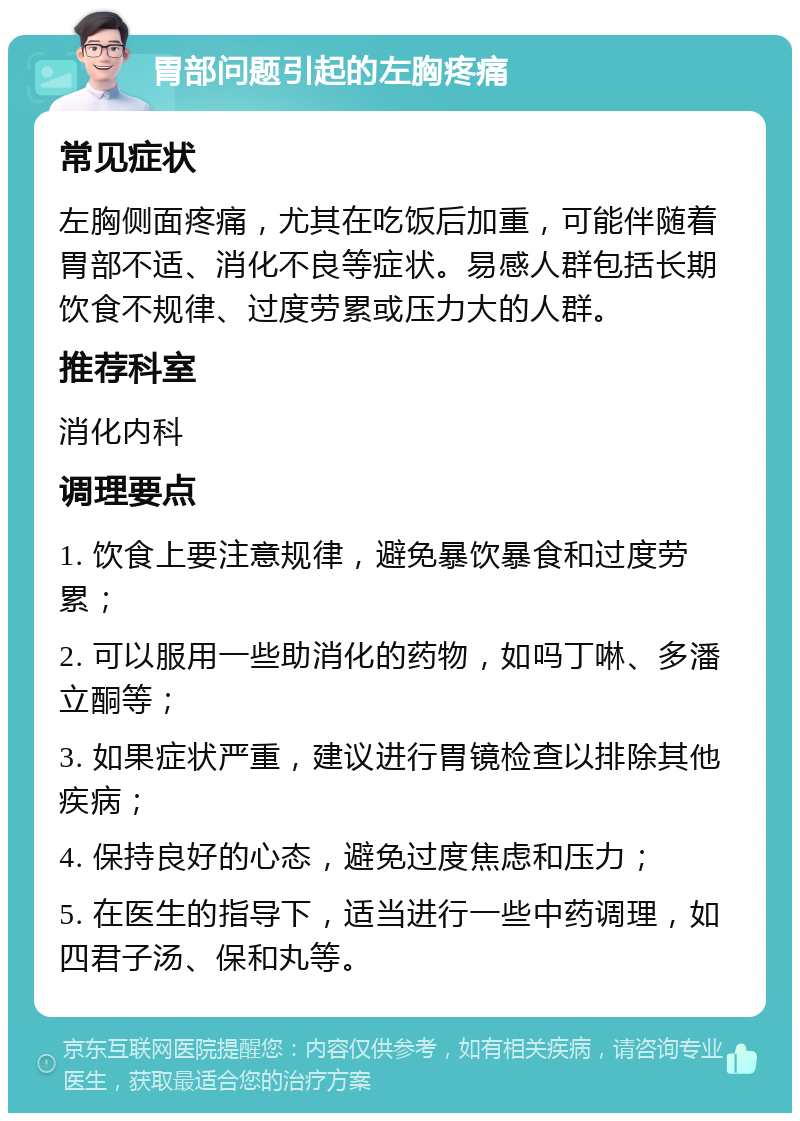 胃部问题引起的左胸疼痛 常见症状 左胸侧面疼痛，尤其在吃饭后加重，可能伴随着胃部不适、消化不良等症状。易感人群包括长期饮食不规律、过度劳累或压力大的人群。 推荐科室 消化内科 调理要点 1. 饮食上要注意规律，避免暴饮暴食和过度劳累； 2. 可以服用一些助消化的药物，如吗丁啉、多潘立酮等； 3. 如果症状严重，建议进行胃镜检查以排除其他疾病； 4. 保持良好的心态，避免过度焦虑和压力； 5. 在医生的指导下，适当进行一些中药调理，如四君子汤、保和丸等。