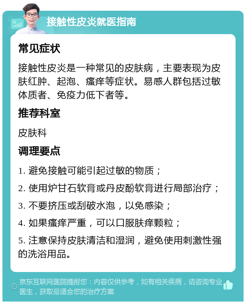 接触性皮炎就医指南 常见症状 接触性皮炎是一种常见的皮肤病，主要表现为皮肤红肿、起泡、瘙痒等症状。易感人群包括过敏体质者、免疫力低下者等。 推荐科室 皮肤科 调理要点 1. 避免接触可能引起过敏的物质； 2. 使用炉甘石软膏或丹皮酚软膏进行局部治疗； 3. 不要挤压或刮破水泡，以免感染； 4. 如果瘙痒严重，可以口服肤痒颗粒； 5. 注意保持皮肤清洁和湿润，避免使用刺激性强的洗浴用品。