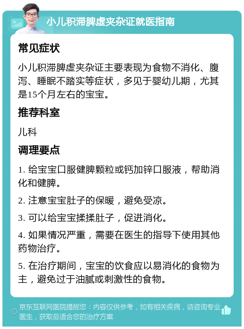 小儿积滞脾虚夹杂证就医指南 常见症状 小儿积滞脾虚夹杂证主要表现为食物不消化、腹泻、睡眠不踏实等症状，多见于婴幼儿期，尤其是15个月左右的宝宝。 推荐科室 儿科 调理要点 1. 给宝宝口服健脾颗粒或钙加锌口服液，帮助消化和健脾。 2. 注意宝宝肚子的保暖，避免受凉。 3. 可以给宝宝揉揉肚子，促进消化。 4. 如果情况严重，需要在医生的指导下使用其他药物治疗。 5. 在治疗期间，宝宝的饮食应以易消化的食物为主，避免过于油腻或刺激性的食物。