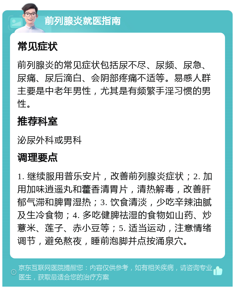 前列腺炎就医指南 常见症状 前列腺炎的常见症状包括尿不尽、尿频、尿急、尿痛、尿后滴白、会阴部疼痛不适等。易感人群主要是中老年男性，尤其是有频繁手淫习惯的男性。 推荐科室 泌尿外科或男科 调理要点 1. 继续服用普乐安片，改善前列腺炎症状；2. 加用加味逍遥丸和藿香清胃片，清热解毒，改善肝郁气滞和脾胃湿热；3. 饮食清淡，少吃辛辣油腻及生冷食物；4. 多吃健脾祛湿的食物如山药、炒薏米、莲子、赤小豆等；5. 适当运动，注意情绪调节，避免熬夜，睡前泡脚并点按涌泉穴。