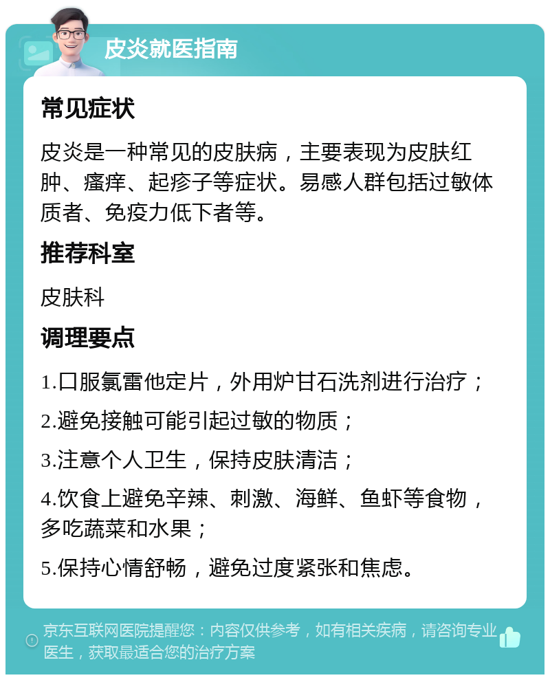 皮炎就医指南 常见症状 皮炎是一种常见的皮肤病，主要表现为皮肤红肿、瘙痒、起疹子等症状。易感人群包括过敏体质者、免疫力低下者等。 推荐科室 皮肤科 调理要点 1.口服氯雷他定片，外用炉甘石洗剂进行治疗； 2.避免接触可能引起过敏的物质； 3.注意个人卫生，保持皮肤清洁； 4.饮食上避免辛辣、刺激、海鲜、鱼虾等食物，多吃蔬菜和水果； 5.保持心情舒畅，避免过度紧张和焦虑。