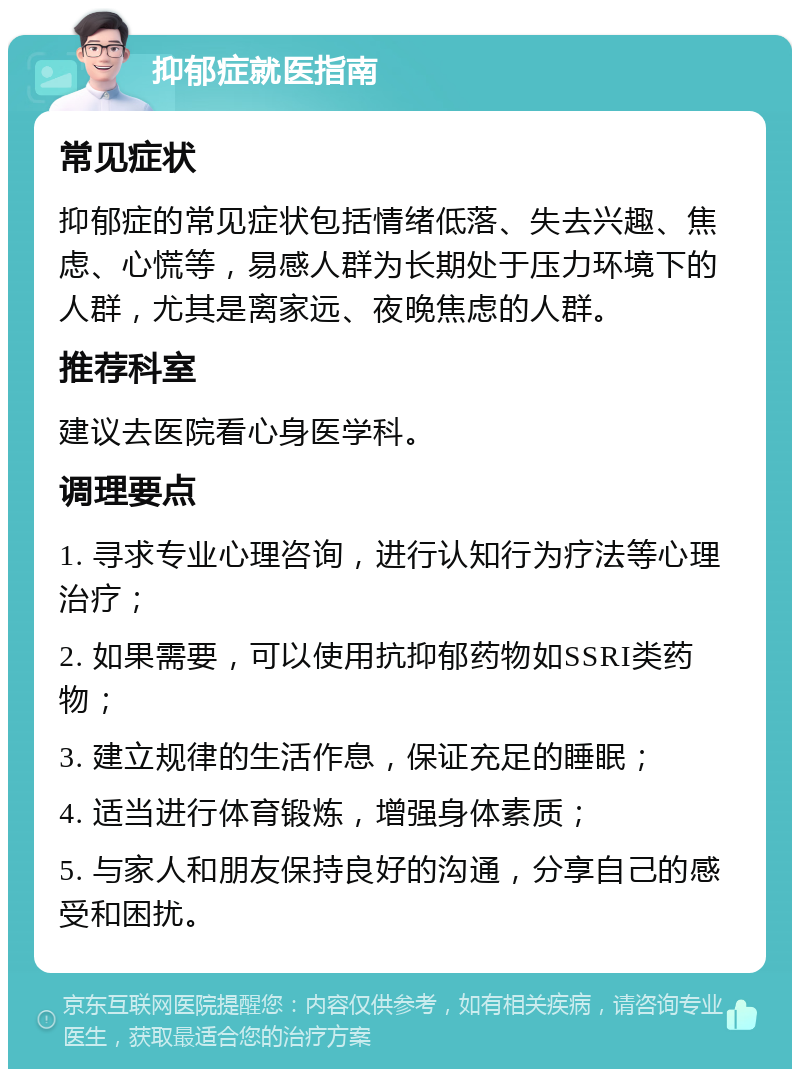 抑郁症就医指南 常见症状 抑郁症的常见症状包括情绪低落、失去兴趣、焦虑、心慌等，易感人群为长期处于压力环境下的人群，尤其是离家远、夜晚焦虑的人群。 推荐科室 建议去医院看心身医学科。 调理要点 1. 寻求专业心理咨询，进行认知行为疗法等心理治疗； 2. 如果需要，可以使用抗抑郁药物如SSRI类药物； 3. 建立规律的生活作息，保证充足的睡眠； 4. 适当进行体育锻炼，增强身体素质； 5. 与家人和朋友保持良好的沟通，分享自己的感受和困扰。