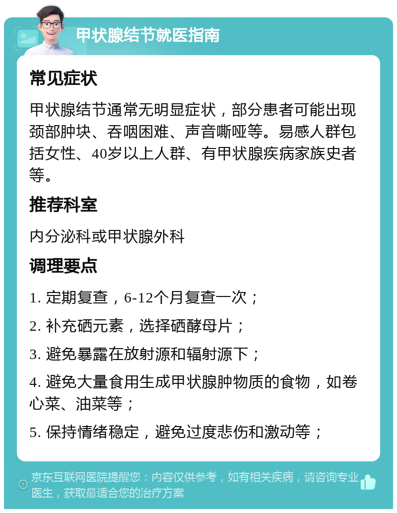 甲状腺结节就医指南 常见症状 甲状腺结节通常无明显症状，部分患者可能出现颈部肿块、吞咽困难、声音嘶哑等。易感人群包括女性、40岁以上人群、有甲状腺疾病家族史者等。 推荐科室 内分泌科或甲状腺外科 调理要点 1. 定期复查，6-12个月复查一次； 2. 补充硒元素，选择硒酵母片； 3. 避免暴露在放射源和辐射源下； 4. 避免大量食用生成甲状腺肿物质的食物，如卷心菜、油菜等； 5. 保持情绪稳定，避免过度悲伤和激动等；