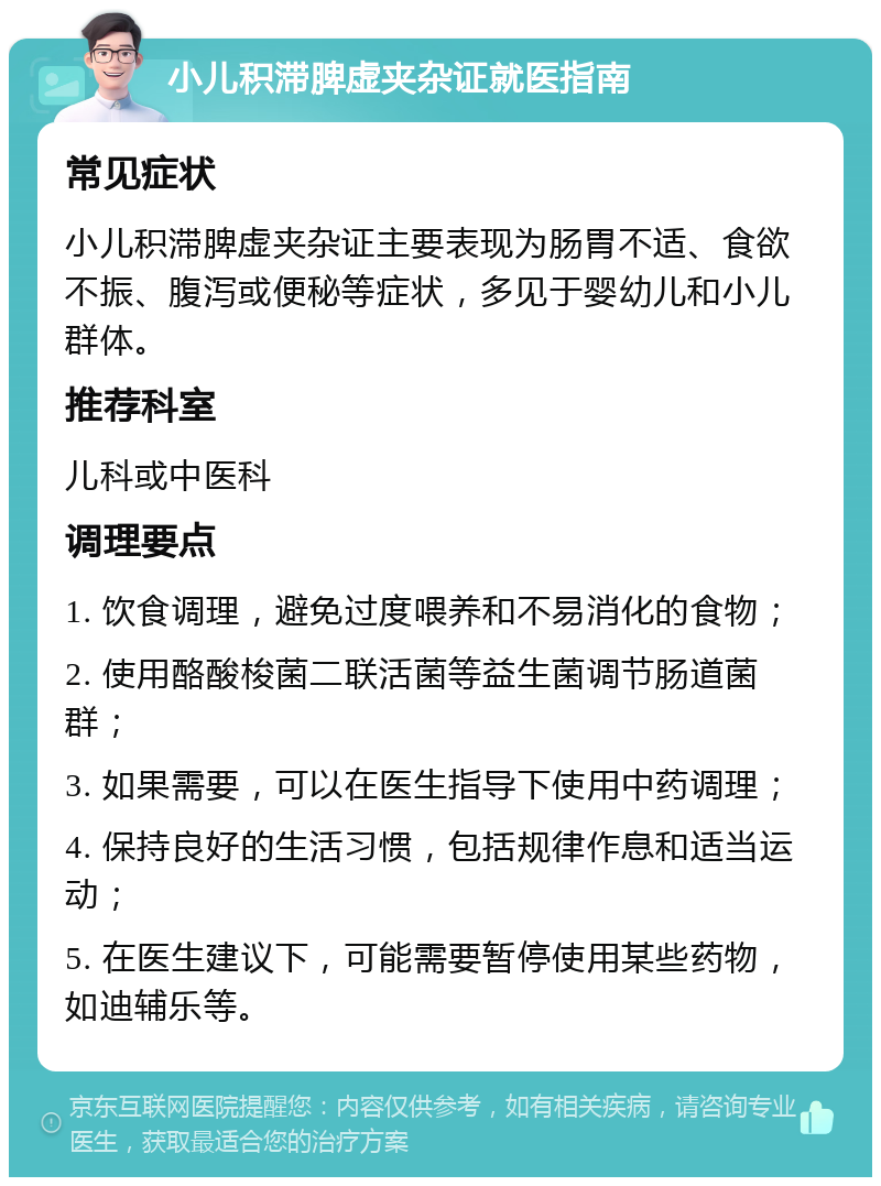 小儿积滞脾虚夹杂证就医指南 常见症状 小儿积滞脾虚夹杂证主要表现为肠胃不适、食欲不振、腹泻或便秘等症状，多见于婴幼儿和小儿群体。 推荐科室 儿科或中医科 调理要点 1. 饮食调理，避免过度喂养和不易消化的食物； 2. 使用酪酸梭菌二联活菌等益生菌调节肠道菌群； 3. 如果需要，可以在医生指导下使用中药调理； 4. 保持良好的生活习惯，包括规律作息和适当运动； 5. 在医生建议下，可能需要暂停使用某些药物，如迪辅乐等。