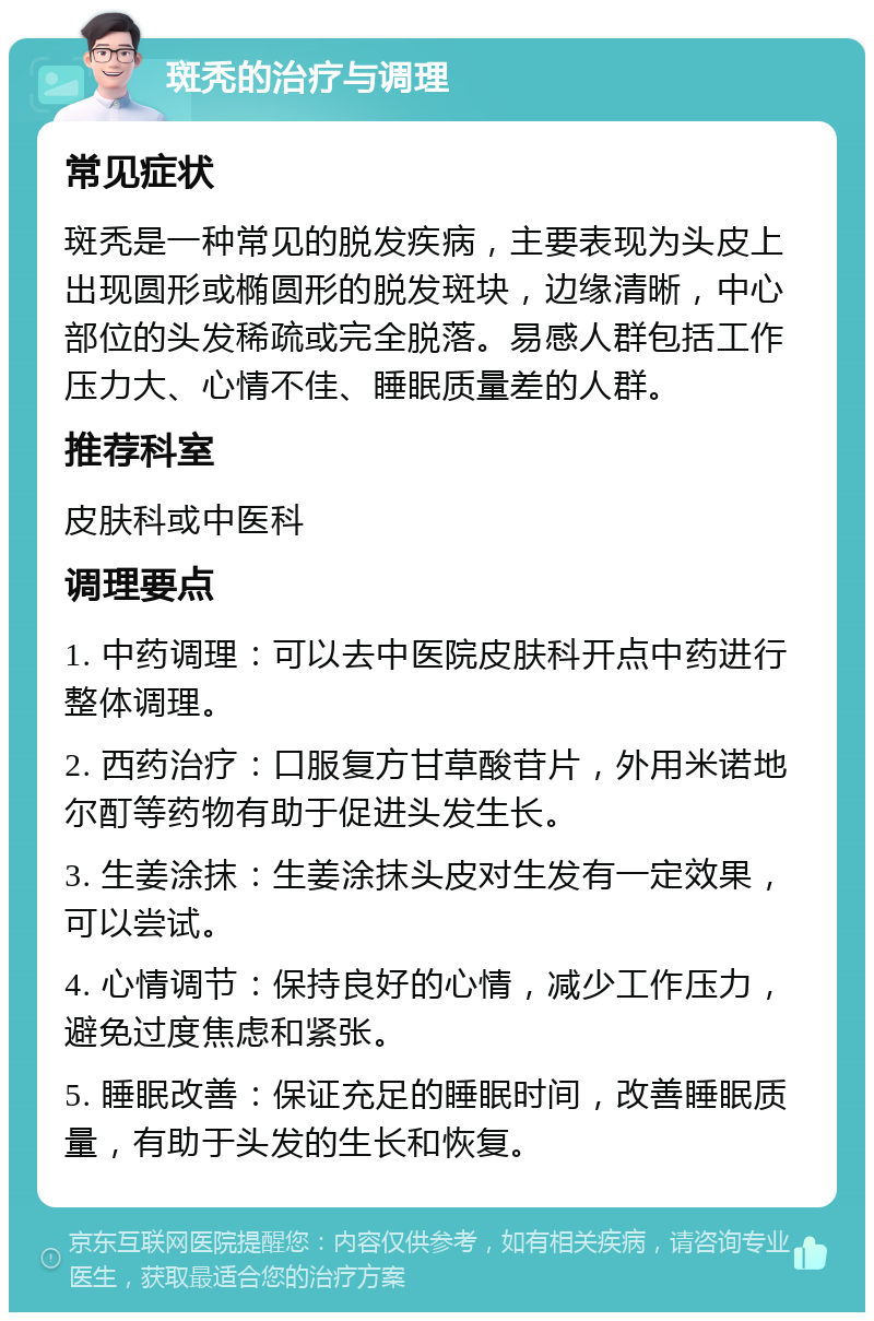 斑秃的治疗与调理 常见症状 斑秃是一种常见的脱发疾病，主要表现为头皮上出现圆形或椭圆形的脱发斑块，边缘清晰，中心部位的头发稀疏或完全脱落。易感人群包括工作压力大、心情不佳、睡眠质量差的人群。 推荐科室 皮肤科或中医科 调理要点 1. 中药调理：可以去中医院皮肤科开点中药进行整体调理。 2. 西药治疗：口服复方甘草酸苷片，外用米诺地尔酊等药物有助于促进头发生长。 3. 生姜涂抹：生姜涂抹头皮对生发有一定效果，可以尝试。 4. 心情调节：保持良好的心情，减少工作压力，避免过度焦虑和紧张。 5. 睡眠改善：保证充足的睡眠时间，改善睡眠质量，有助于头发的生长和恢复。