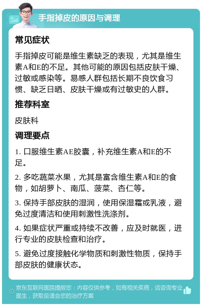 手指掉皮的原因与调理 常见症状 手指掉皮可能是维生素缺乏的表现，尤其是维生素A和E的不足。其他可能的原因包括皮肤干燥、过敏或感染等。易感人群包括长期不良饮食习惯、缺乏日晒、皮肤干燥或有过敏史的人群。 推荐科室 皮肤科 调理要点 1. 口服维生素AE胶囊，补充维生素A和E的不足。 2. 多吃蔬菜水果，尤其是富含维生素A和E的食物，如胡萝卜、南瓜、菠菜、杏仁等。 3. 保持手部皮肤的湿润，使用保湿霜或乳液，避免过度清洁和使用刺激性洗涤剂。 4. 如果症状严重或持续不改善，应及时就医，进行专业的皮肤检查和治疗。 5. 避免过度接触化学物质和刺激性物质，保持手部皮肤的健康状态。