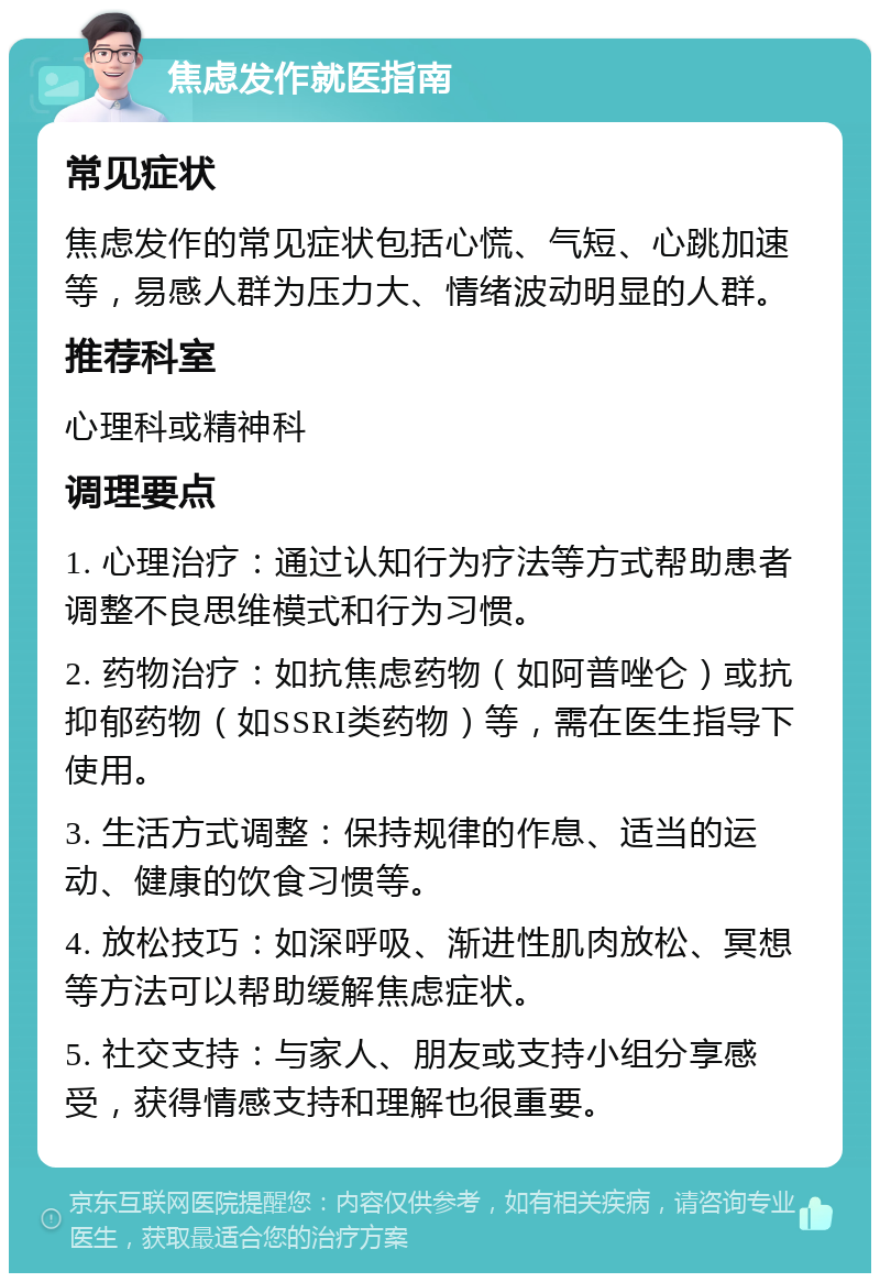 焦虑发作就医指南 常见症状 焦虑发作的常见症状包括心慌、气短、心跳加速等，易感人群为压力大、情绪波动明显的人群。 推荐科室 心理科或精神科 调理要点 1. 心理治疗：通过认知行为疗法等方式帮助患者调整不良思维模式和行为习惯。 2. 药物治疗：如抗焦虑药物（如阿普唑仑）或抗抑郁药物（如SSRI类药物）等，需在医生指导下使用。 3. 生活方式调整：保持规律的作息、适当的运动、健康的饮食习惯等。 4. 放松技巧：如深呼吸、渐进性肌肉放松、冥想等方法可以帮助缓解焦虑症状。 5. 社交支持：与家人、朋友或支持小组分享感受，获得情感支持和理解也很重要。