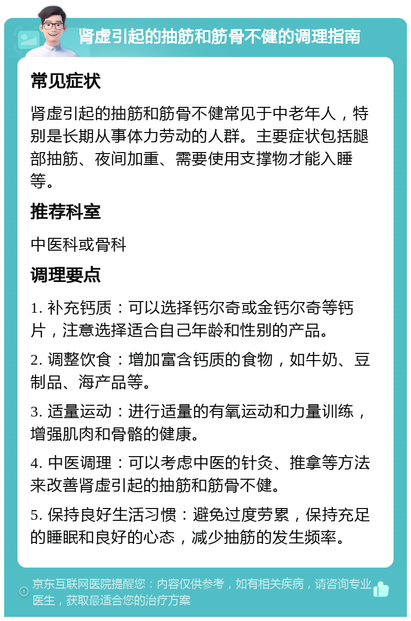 肾虚引起的抽筋和筋骨不健的调理指南 常见症状 肾虚引起的抽筋和筋骨不健常见于中老年人，特别是长期从事体力劳动的人群。主要症状包括腿部抽筋、夜间加重、需要使用支撑物才能入睡等。 推荐科室 中医科或骨科 调理要点 1. 补充钙质：可以选择钙尔奇或金钙尔奇等钙片，注意选择适合自己年龄和性别的产品。 2. 调整饮食：增加富含钙质的食物，如牛奶、豆制品、海产品等。 3. 适量运动：进行适量的有氧运动和力量训练，增强肌肉和骨骼的健康。 4. 中医调理：可以考虑中医的针灸、推拿等方法来改善肾虚引起的抽筋和筋骨不健。 5. 保持良好生活习惯：避免过度劳累，保持充足的睡眠和良好的心态，减少抽筋的发生频率。