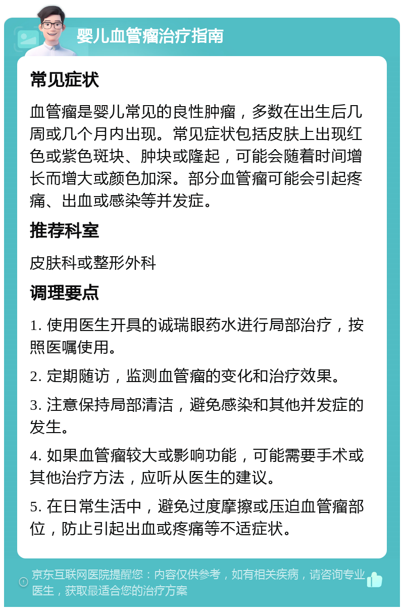 婴儿血管瘤治疗指南 常见症状 血管瘤是婴儿常见的良性肿瘤，多数在出生后几周或几个月内出现。常见症状包括皮肤上出现红色或紫色斑块、肿块或隆起，可能会随着时间增长而增大或颜色加深。部分血管瘤可能会引起疼痛、出血或感染等并发症。 推荐科室 皮肤科或整形外科 调理要点 1. 使用医生开具的诚瑞眼药水进行局部治疗，按照医嘱使用。 2. 定期随访，监测血管瘤的变化和治疗效果。 3. 注意保持局部清洁，避免感染和其他并发症的发生。 4. 如果血管瘤较大或影响功能，可能需要手术或其他治疗方法，应听从医生的建议。 5. 在日常生活中，避免过度摩擦或压迫血管瘤部位，防止引起出血或疼痛等不适症状。