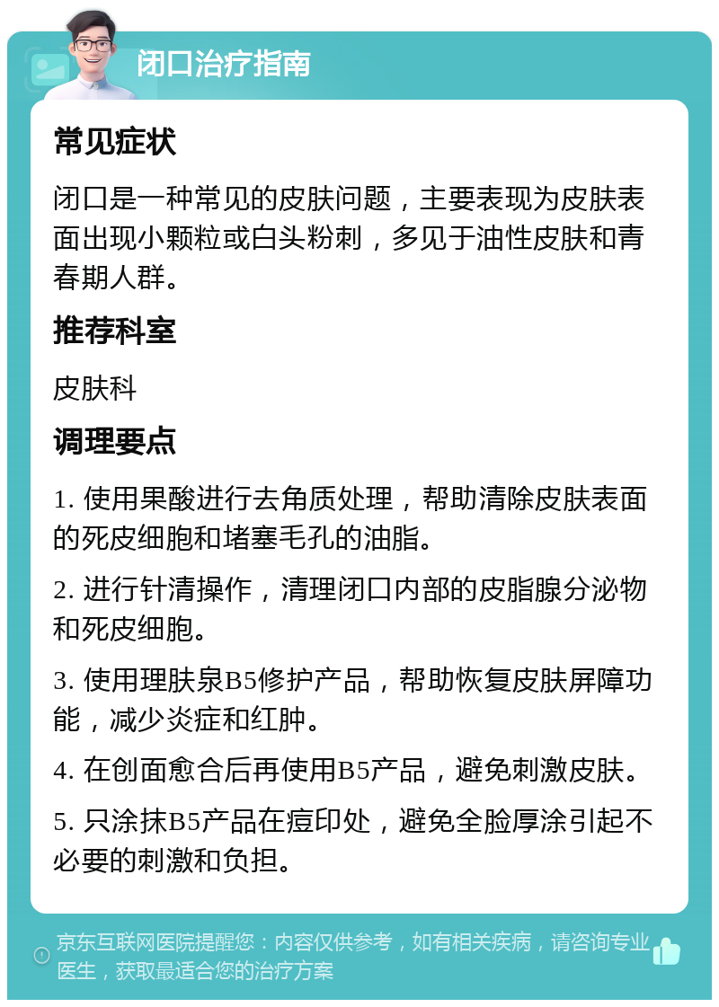 闭口治疗指南 常见症状 闭口是一种常见的皮肤问题，主要表现为皮肤表面出现小颗粒或白头粉刺，多见于油性皮肤和青春期人群。 推荐科室 皮肤科 调理要点 1. 使用果酸进行去角质处理，帮助清除皮肤表面的死皮细胞和堵塞毛孔的油脂。 2. 进行针清操作，清理闭口内部的皮脂腺分泌物和死皮细胞。 3. 使用理肤泉B5修护产品，帮助恢复皮肤屏障功能，减少炎症和红肿。 4. 在创面愈合后再使用B5产品，避免刺激皮肤。 5. 只涂抹B5产品在痘印处，避免全脸厚涂引起不必要的刺激和负担。