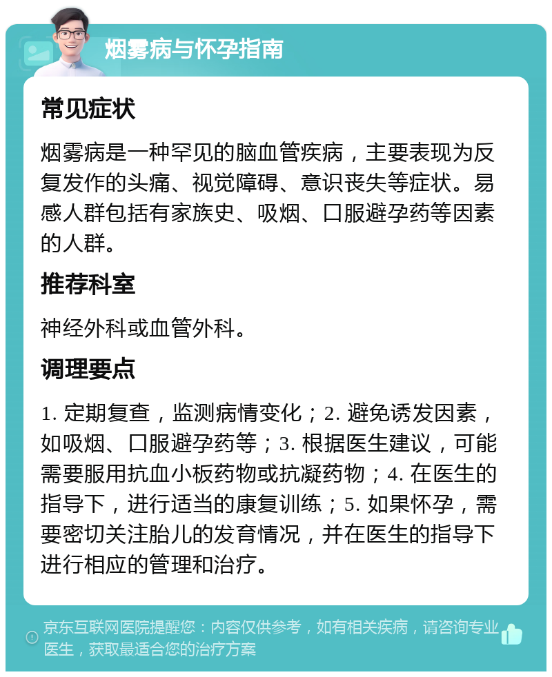 烟雾病与怀孕指南 常见症状 烟雾病是一种罕见的脑血管疾病，主要表现为反复发作的头痛、视觉障碍、意识丧失等症状。易感人群包括有家族史、吸烟、口服避孕药等因素的人群。 推荐科室 神经外科或血管外科。 调理要点 1. 定期复查，监测病情变化；2. 避免诱发因素，如吸烟、口服避孕药等；3. 根据医生建议，可能需要服用抗血小板药物或抗凝药物；4. 在医生的指导下，进行适当的康复训练；5. 如果怀孕，需要密切关注胎儿的发育情况，并在医生的指导下进行相应的管理和治疗。