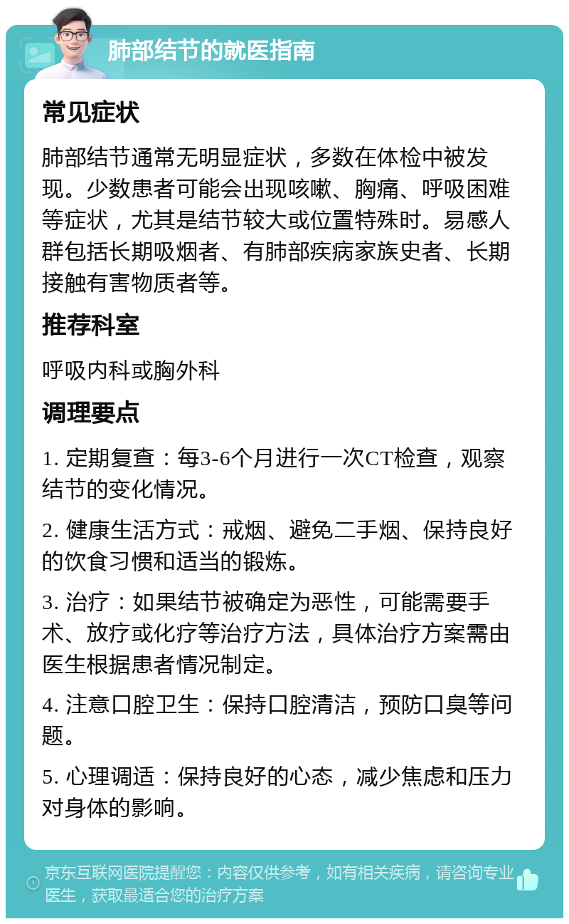 肺部结节的就医指南 常见症状 肺部结节通常无明显症状，多数在体检中被发现。少数患者可能会出现咳嗽、胸痛、呼吸困难等症状，尤其是结节较大或位置特殊时。易感人群包括长期吸烟者、有肺部疾病家族史者、长期接触有害物质者等。 推荐科室 呼吸内科或胸外科 调理要点 1. 定期复查：每3-6个月进行一次CT检查，观察结节的变化情况。 2. 健康生活方式：戒烟、避免二手烟、保持良好的饮食习惯和适当的锻炼。 3. 治疗：如果结节被确定为恶性，可能需要手术、放疗或化疗等治疗方法，具体治疗方案需由医生根据患者情况制定。 4. 注意口腔卫生：保持口腔清洁，预防口臭等问题。 5. 心理调适：保持良好的心态，减少焦虑和压力对身体的影响。