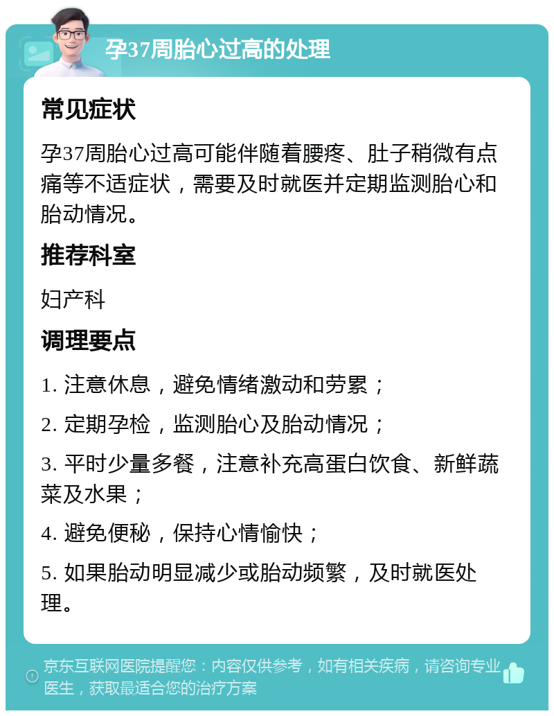 孕37周胎心过高的处理 常见症状 孕37周胎心过高可能伴随着腰疼、肚子稍微有点痛等不适症状，需要及时就医并定期监测胎心和胎动情况。 推荐科室 妇产科 调理要点 1. 注意休息，避免情绪激动和劳累； 2. 定期孕检，监测胎心及胎动情况； 3. 平时少量多餐，注意补充高蛋白饮食、新鲜蔬菜及水果； 4. 避免便秘，保持心情愉快； 5. 如果胎动明显减少或胎动频繁，及时就医处理。