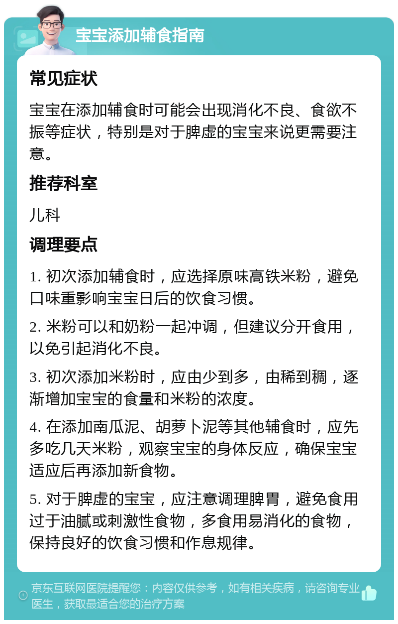 宝宝添加辅食指南 常见症状 宝宝在添加辅食时可能会出现消化不良、食欲不振等症状，特别是对于脾虚的宝宝来说更需要注意。 推荐科室 儿科 调理要点 1. 初次添加辅食时，应选择原味高铁米粉，避免口味重影响宝宝日后的饮食习惯。 2. 米粉可以和奶粉一起冲调，但建议分开食用，以免引起消化不良。 3. 初次添加米粉时，应由少到多，由稀到稠，逐渐增加宝宝的食量和米粉的浓度。 4. 在添加南瓜泥、胡萝卜泥等其他辅食时，应先多吃几天米粉，观察宝宝的身体反应，确保宝宝适应后再添加新食物。 5. 对于脾虚的宝宝，应注意调理脾胃，避免食用过于油腻或刺激性食物，多食用易消化的食物，保持良好的饮食习惯和作息规律。