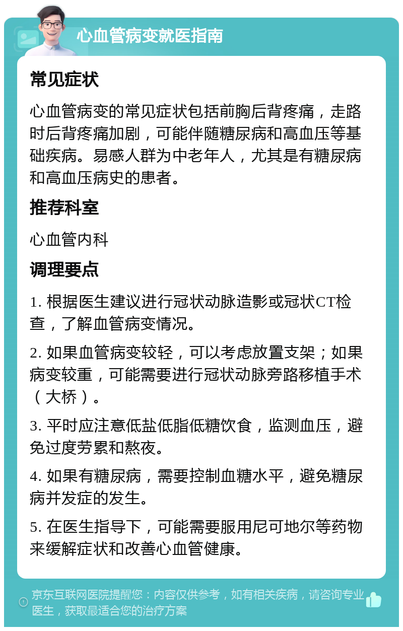 心血管病变就医指南 常见症状 心血管病变的常见症状包括前胸后背疼痛，走路时后背疼痛加剧，可能伴随糖尿病和高血压等基础疾病。易感人群为中老年人，尤其是有糖尿病和高血压病史的患者。 推荐科室 心血管内科 调理要点 1. 根据医生建议进行冠状动脉造影或冠状CT检查，了解血管病变情况。 2. 如果血管病变较轻，可以考虑放置支架；如果病变较重，可能需要进行冠状动脉旁路移植手术（大桥）。 3. 平时应注意低盐低脂低糖饮食，监测血压，避免过度劳累和熬夜。 4. 如果有糖尿病，需要控制血糖水平，避免糖尿病并发症的发生。 5. 在医生指导下，可能需要服用尼可地尔等药物来缓解症状和改善心血管健康。