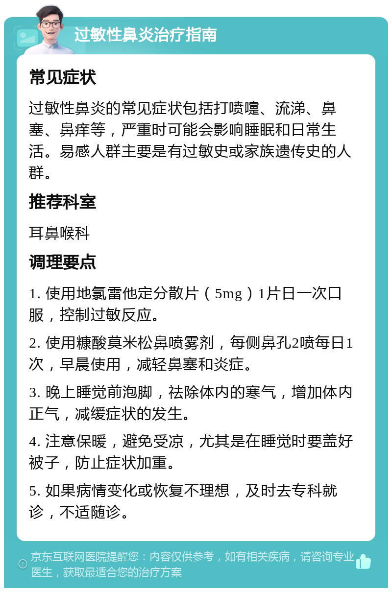 过敏性鼻炎治疗指南 常见症状 过敏性鼻炎的常见症状包括打喷嚏、流涕、鼻塞、鼻痒等，严重时可能会影响睡眠和日常生活。易感人群主要是有过敏史或家族遗传史的人群。 推荐科室 耳鼻喉科 调理要点 1. 使用地氯雷他定分散片（5mg）1片日一次口服，控制过敏反应。 2. 使用糠酸莫米松鼻喷雾剂，每侧鼻孔2喷每日1次，早晨使用，减轻鼻塞和炎症。 3. 晚上睡觉前泡脚，祛除体内的寒气，增加体内正气，减缓症状的发生。 4. 注意保暖，避免受凉，尤其是在睡觉时要盖好被子，防止症状加重。 5. 如果病情变化或恢复不理想，及时去专科就诊，不适随诊。