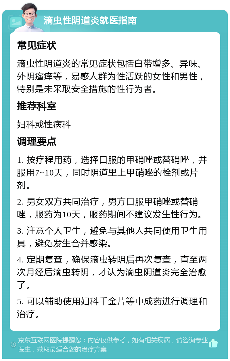 滴虫性阴道炎就医指南 常见症状 滴虫性阴道炎的常见症状包括白带增多、异味、外阴瘙痒等，易感人群为性活跃的女性和男性，特别是未采取安全措施的性行为者。 推荐科室 妇科或性病科 调理要点 1. 按疗程用药，选择口服的甲硝唑或替硝唑，并服用7~10天，同时阴道里上甲硝唑的栓剂或片剂。 2. 男女双方共同治疗，男方口服甲硝唑或替硝唑，服药为10天，服药期间不建议发生性行为。 3. 注意个人卫生，避免与其他人共同使用卫生用具，避免发生合并感染。 4. 定期复查，确保滴虫转阴后再次复查，直至两次月经后滴虫转阴，才认为滴虫阴道炎完全治愈了。 5. 可以辅助使用妇科千金片等中成药进行调理和治疗。