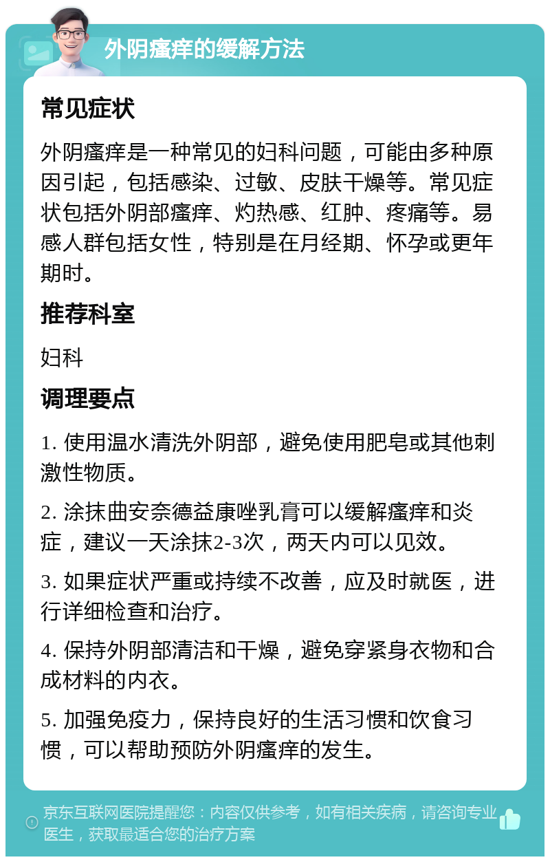 外阴瘙痒的缓解方法 常见症状 外阴瘙痒是一种常见的妇科问题，可能由多种原因引起，包括感染、过敏、皮肤干燥等。常见症状包括外阴部瘙痒、灼热感、红肿、疼痛等。易感人群包括女性，特别是在月经期、怀孕或更年期时。 推荐科室 妇科 调理要点 1. 使用温水清洗外阴部，避免使用肥皂或其他刺激性物质。 2. 涂抹曲安奈德益康唑乳膏可以缓解瘙痒和炎症，建议一天涂抹2-3次，两天内可以见效。 3. 如果症状严重或持续不改善，应及时就医，进行详细检查和治疗。 4. 保持外阴部清洁和干燥，避免穿紧身衣物和合成材料的内衣。 5. 加强免疫力，保持良好的生活习惯和饮食习惯，可以帮助预防外阴瘙痒的发生。