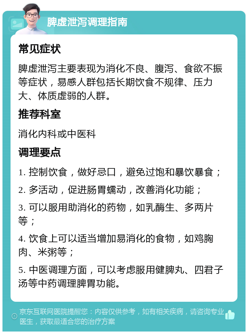 脾虚泄泻调理指南 常见症状 脾虚泄泻主要表现为消化不良、腹泻、食欲不振等症状，易感人群包括长期饮食不规律、压力大、体质虚弱的人群。 推荐科室 消化内科或中医科 调理要点 1. 控制饮食，做好忌口，避免过饱和暴饮暴食； 2. 多活动，促进肠胃蠕动，改善消化功能； 3. 可以服用助消化的药物，如乳酶生、多两片等； 4. 饮食上可以适当增加易消化的食物，如鸡胸肉、米粥等； 5. 中医调理方面，可以考虑服用健脾丸、四君子汤等中药调理脾胃功能。