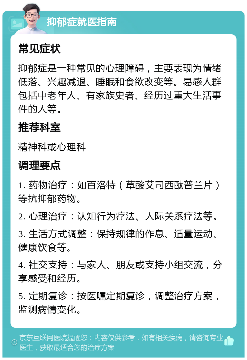 抑郁症就医指南 常见症状 抑郁症是一种常见的心理障碍，主要表现为情绪低落、兴趣减退、睡眠和食欲改变等。易感人群包括中老年人、有家族史者、经历过重大生活事件的人等。 推荐科室 精神科或心理科 调理要点 1. 药物治疗：如百洛特（草酸艾司西酞普兰片）等抗抑郁药物。 2. 心理治疗：认知行为疗法、人际关系疗法等。 3. 生活方式调整：保持规律的作息、适量运动、健康饮食等。 4. 社交支持：与家人、朋友或支持小组交流，分享感受和经历。 5. 定期复诊：按医嘱定期复诊，调整治疗方案，监测病情变化。