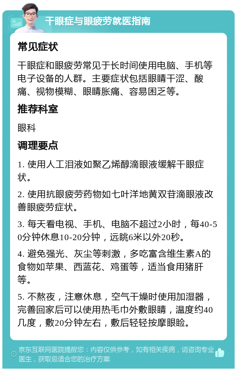 干眼症与眼疲劳就医指南 常见症状 干眼症和眼疲劳常见于长时间使用电脑、手机等电子设备的人群。主要症状包括眼睛干涩、酸痛、视物模糊、眼睛胀痛、容易困乏等。 推荐科室 眼科 调理要点 1. 使用人工泪液如聚乙烯醇滴眼液缓解干眼症状。 2. 使用抗眼疲劳药物如七叶洋地黄双苷滴眼液改善眼疲劳症状。 3. 每天看电视、手机、电脑不超过2小时，每40-50分钟休息10-20分钟，远眺6米以外20秒。 4. 避免强光、灰尘等刺激，多吃富含维生素A的食物如苹果、西蓝花、鸡蛋等，适当食用猪肝等。 5. 不熬夜，注意休息，空气干燥时使用加湿器，完善回家后可以使用热毛巾外敷眼睛，温度约40几度，敷20分钟左右，敷后轻轻按摩眼睑。