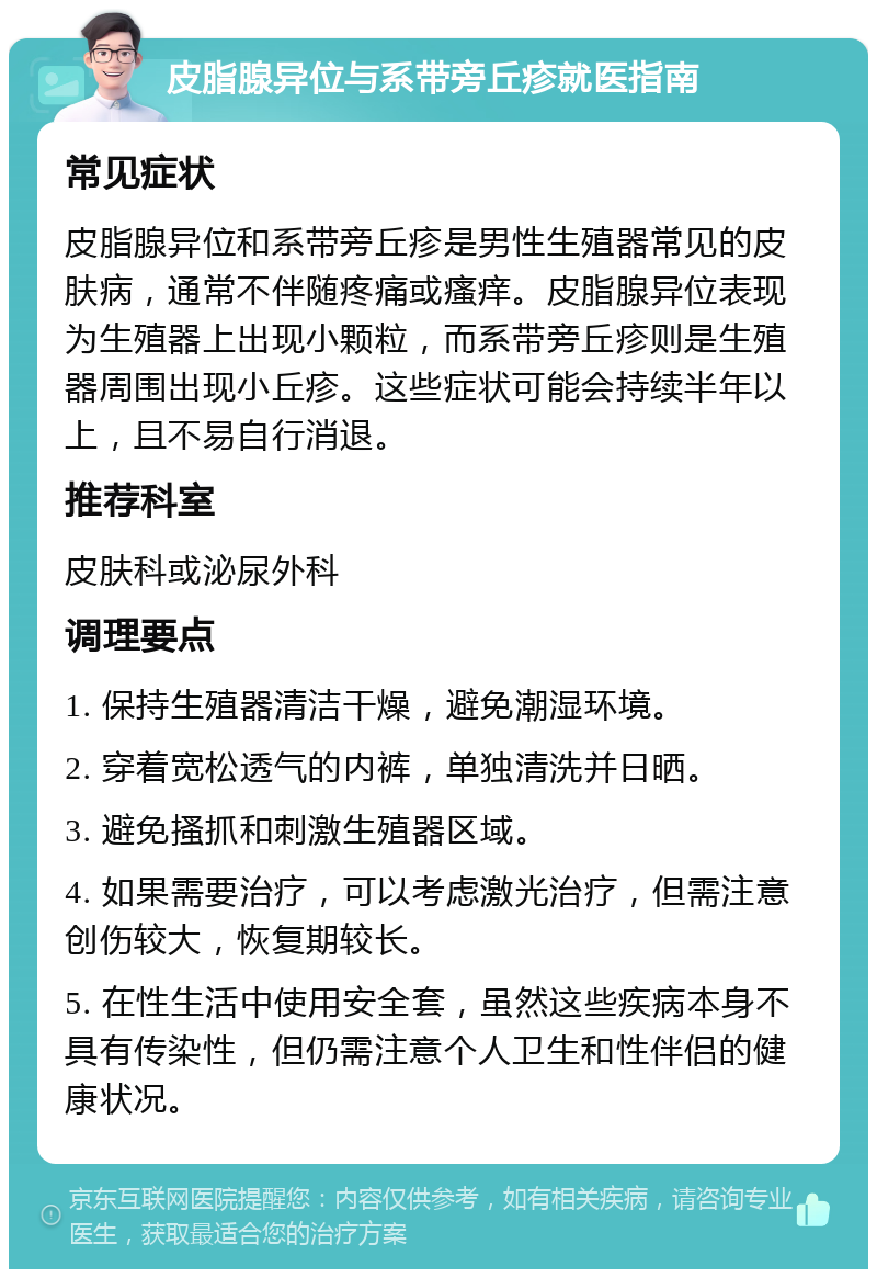 皮脂腺异位与系带旁丘疹就医指南 常见症状 皮脂腺异位和系带旁丘疹是男性生殖器常见的皮肤病，通常不伴随疼痛或瘙痒。皮脂腺异位表现为生殖器上出现小颗粒，而系带旁丘疹则是生殖器周围出现小丘疹。这些症状可能会持续半年以上，且不易自行消退。 推荐科室 皮肤科或泌尿外科 调理要点 1. 保持生殖器清洁干燥，避免潮湿环境。 2. 穿着宽松透气的内裤，单独清洗并日晒。 3. 避免搔抓和刺激生殖器区域。 4. 如果需要治疗，可以考虑激光治疗，但需注意创伤较大，恢复期较长。 5. 在性生活中使用安全套，虽然这些疾病本身不具有传染性，但仍需注意个人卫生和性伴侣的健康状况。