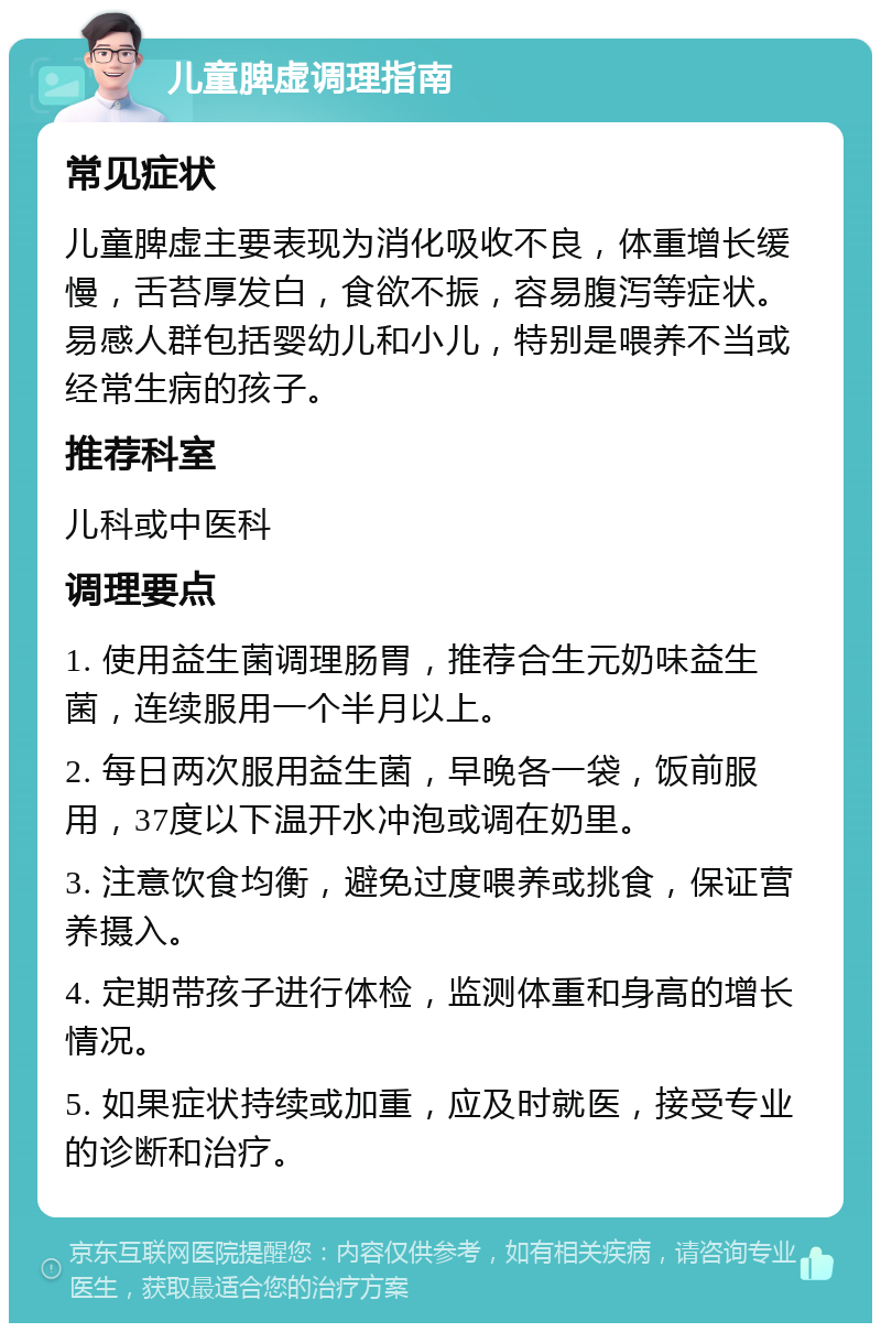 儿童脾虚调理指南 常见症状 儿童脾虚主要表现为消化吸收不良，体重增长缓慢，舌苔厚发白，食欲不振，容易腹泻等症状。易感人群包括婴幼儿和小儿，特别是喂养不当或经常生病的孩子。 推荐科室 儿科或中医科 调理要点 1. 使用益生菌调理肠胃，推荐合生元奶味益生菌，连续服用一个半月以上。 2. 每日两次服用益生菌，早晚各一袋，饭前服用，37度以下温开水冲泡或调在奶里。 3. 注意饮食均衡，避免过度喂养或挑食，保证营养摄入。 4. 定期带孩子进行体检，监测体重和身高的增长情况。 5. 如果症状持续或加重，应及时就医，接受专业的诊断和治疗。