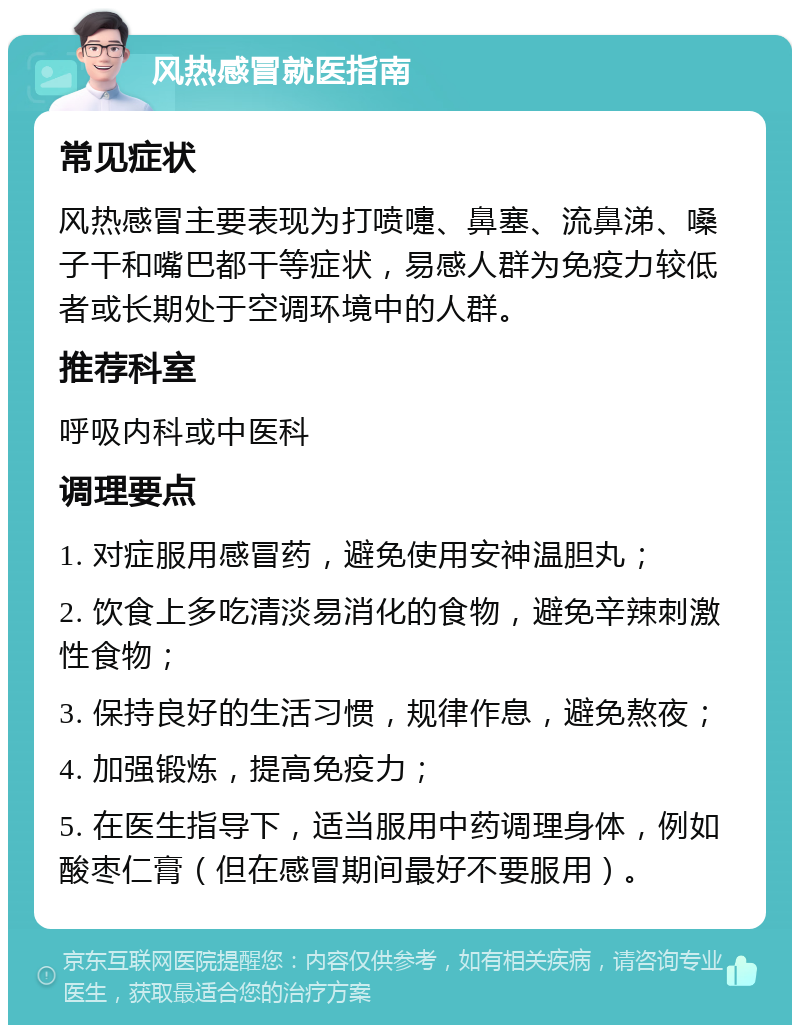 风热感冒就医指南 常见症状 风热感冒主要表现为打喷嚏、鼻塞、流鼻涕、嗓子干和嘴巴都干等症状，易感人群为免疫力较低者或长期处于空调环境中的人群。 推荐科室 呼吸内科或中医科 调理要点 1. 对症服用感冒药，避免使用安神温胆丸； 2. 饮食上多吃清淡易消化的食物，避免辛辣刺激性食物； 3. 保持良好的生活习惯，规律作息，避免熬夜； 4. 加强锻炼，提高免疫力； 5. 在医生指导下，适当服用中药调理身体，例如酸枣仁膏（但在感冒期间最好不要服用）。