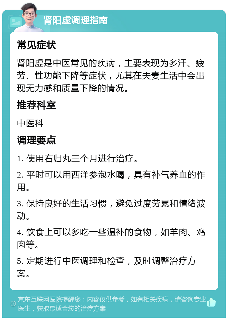 肾阳虚调理指南 常见症状 肾阳虚是中医常见的疾病，主要表现为多汗、疲劳、性功能下降等症状，尤其在夫妻生活中会出现无力感和质量下降的情况。 推荐科室 中医科 调理要点 1. 使用右归丸三个月进行治疗。 2. 平时可以用西洋参泡水喝，具有补气养血的作用。 3. 保持良好的生活习惯，避免过度劳累和情绪波动。 4. 饮食上可以多吃一些温补的食物，如羊肉、鸡肉等。 5. 定期进行中医调理和检查，及时调整治疗方案。