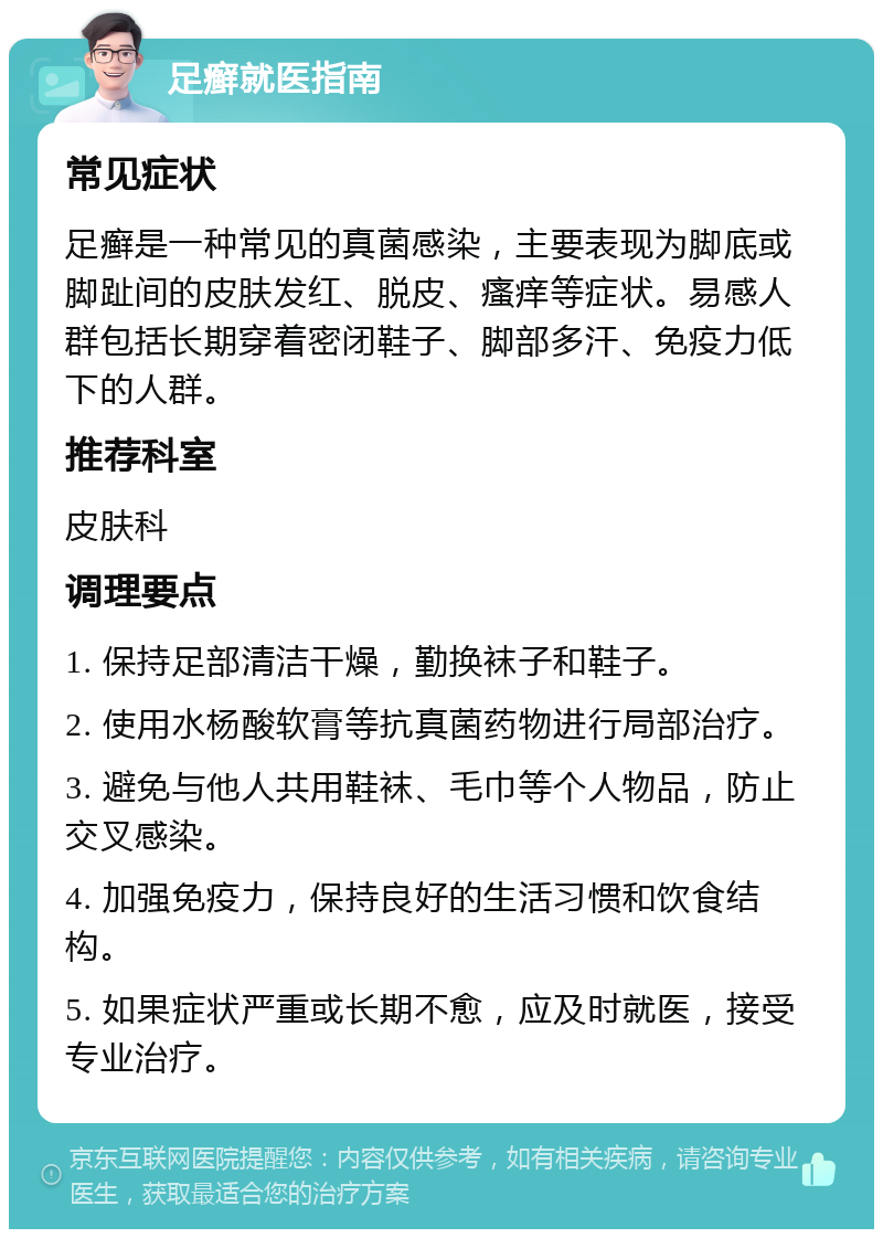 足癣就医指南 常见症状 足癣是一种常见的真菌感染，主要表现为脚底或脚趾间的皮肤发红、脱皮、瘙痒等症状。易感人群包括长期穿着密闭鞋子、脚部多汗、免疫力低下的人群。 推荐科室 皮肤科 调理要点 1. 保持足部清洁干燥，勤换袜子和鞋子。 2. 使用水杨酸软膏等抗真菌药物进行局部治疗。 3. 避免与他人共用鞋袜、毛巾等个人物品，防止交叉感染。 4. 加强免疫力，保持良好的生活习惯和饮食结构。 5. 如果症状严重或长期不愈，应及时就医，接受专业治疗。