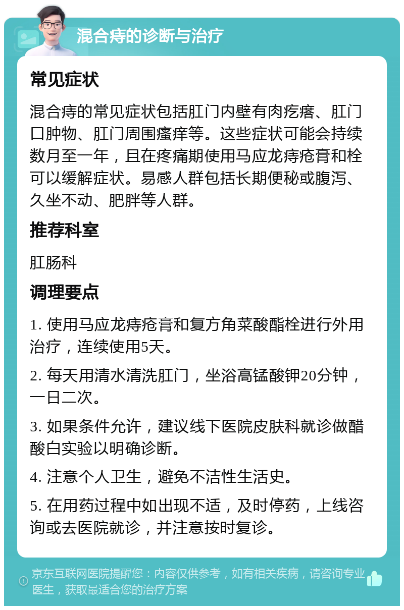 混合痔的诊断与治疗 常见症状 混合痔的常见症状包括肛门内壁有肉疙瘩、肛门口肿物、肛门周围瘙痒等。这些症状可能会持续数月至一年，且在疼痛期使用马应龙痔疮膏和栓可以缓解症状。易感人群包括长期便秘或腹泻、久坐不动、肥胖等人群。 推荐科室 肛肠科 调理要点 1. 使用马应龙痔疮膏和复方角菜酸酯栓进行外用治疗，连续使用5天。 2. 每天用清水清洗肛门，坐浴高锰酸钾20分钟，一日二次。 3. 如果条件允许，建议线下医院皮肤科就诊做醋酸白实验以明确诊断。 4. 注意个人卫生，避免不洁性生活史。 5. 在用药过程中如出现不适，及时停药，上线咨询或去医院就诊，并注意按时复诊。