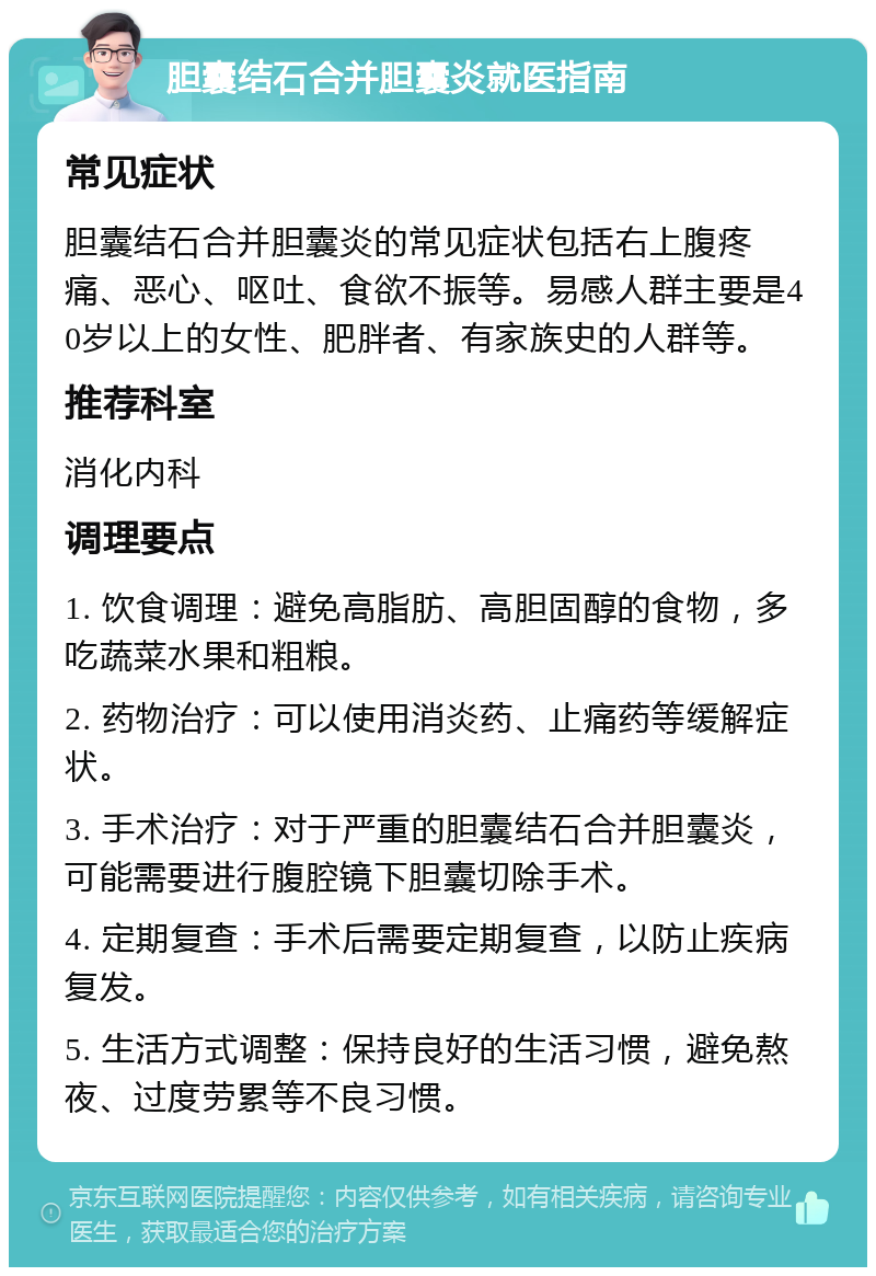 胆囊结石合并胆囊炎就医指南 常见症状 胆囊结石合并胆囊炎的常见症状包括右上腹疼痛、恶心、呕吐、食欲不振等。易感人群主要是40岁以上的女性、肥胖者、有家族史的人群等。 推荐科室 消化内科 调理要点 1. 饮食调理：避免高脂肪、高胆固醇的食物，多吃蔬菜水果和粗粮。 2. 药物治疗：可以使用消炎药、止痛药等缓解症状。 3. 手术治疗：对于严重的胆囊结石合并胆囊炎，可能需要进行腹腔镜下胆囊切除手术。 4. 定期复查：手术后需要定期复查，以防止疾病复发。 5. 生活方式调整：保持良好的生活习惯，避免熬夜、过度劳累等不良习惯。