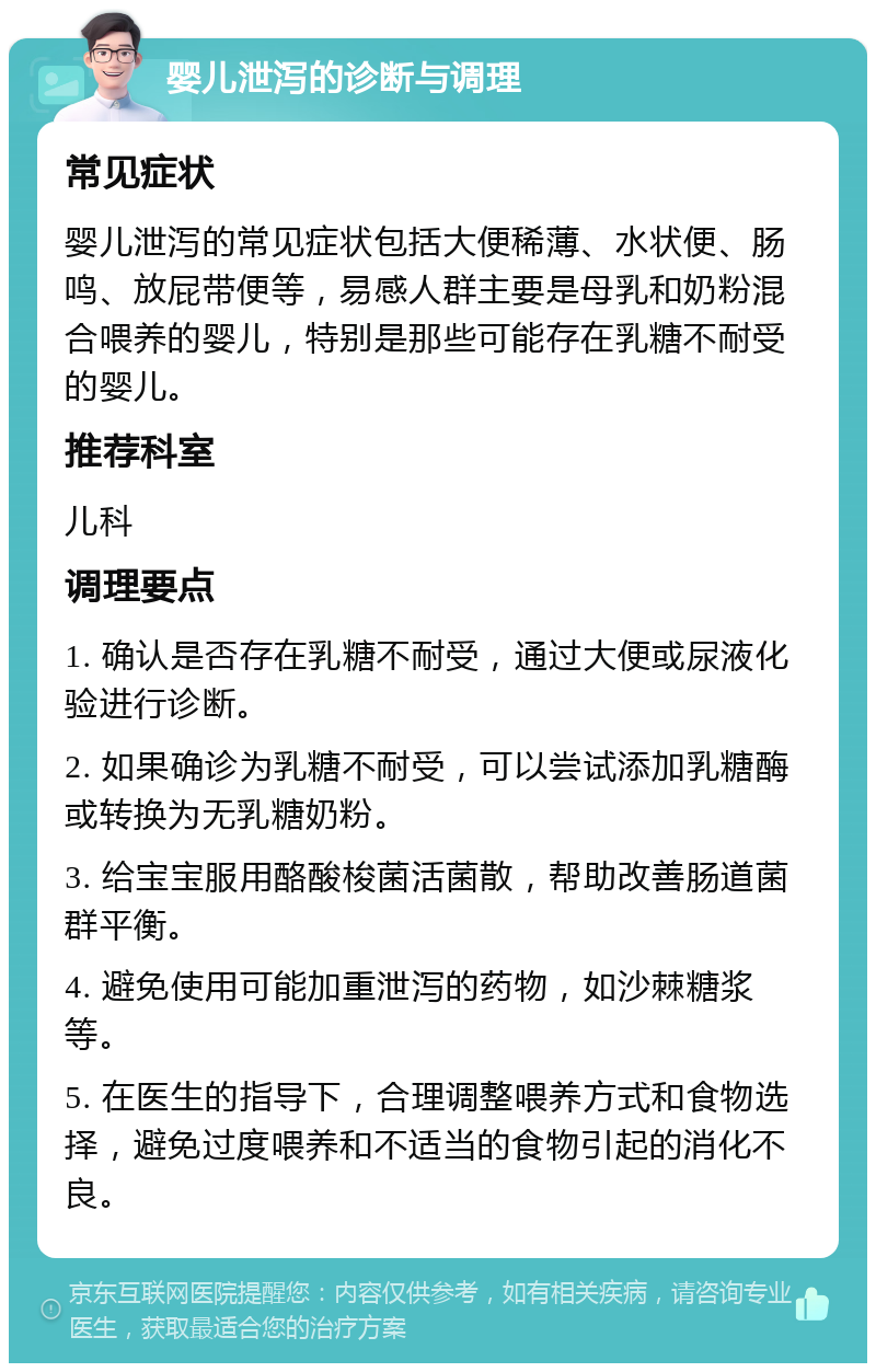 婴儿泄泻的诊断与调理 常见症状 婴儿泄泻的常见症状包括大便稀薄、水状便、肠鸣、放屁带便等，易感人群主要是母乳和奶粉混合喂养的婴儿，特别是那些可能存在乳糖不耐受的婴儿。 推荐科室 儿科 调理要点 1. 确认是否存在乳糖不耐受，通过大便或尿液化验进行诊断。 2. 如果确诊为乳糖不耐受，可以尝试添加乳糖酶或转换为无乳糖奶粉。 3. 给宝宝服用酪酸梭菌活菌散，帮助改善肠道菌群平衡。 4. 避免使用可能加重泄泻的药物，如沙棘糖浆等。 5. 在医生的指导下，合理调整喂养方式和食物选择，避免过度喂养和不适当的食物引起的消化不良。