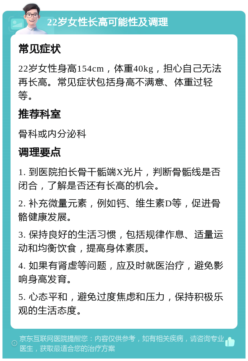 22岁女性长高可能性及调理 常见症状 22岁女性身高154cm，体重40kg，担心自己无法再长高。常见症状包括身高不满意、体重过轻等。 推荐科室 骨科或内分泌科 调理要点 1. 到医院拍长骨干骺端X光片，判断骨骺线是否闭合，了解是否还有长高的机会。 2. 补充微量元素，例如钙、维生素D等，促进骨骼健康发展。 3. 保持良好的生活习惯，包括规律作息、适量运动和均衡饮食，提高身体素质。 4. 如果有肾虚等问题，应及时就医治疗，避免影响身高发育。 5. 心态平和，避免过度焦虑和压力，保持积极乐观的生活态度。