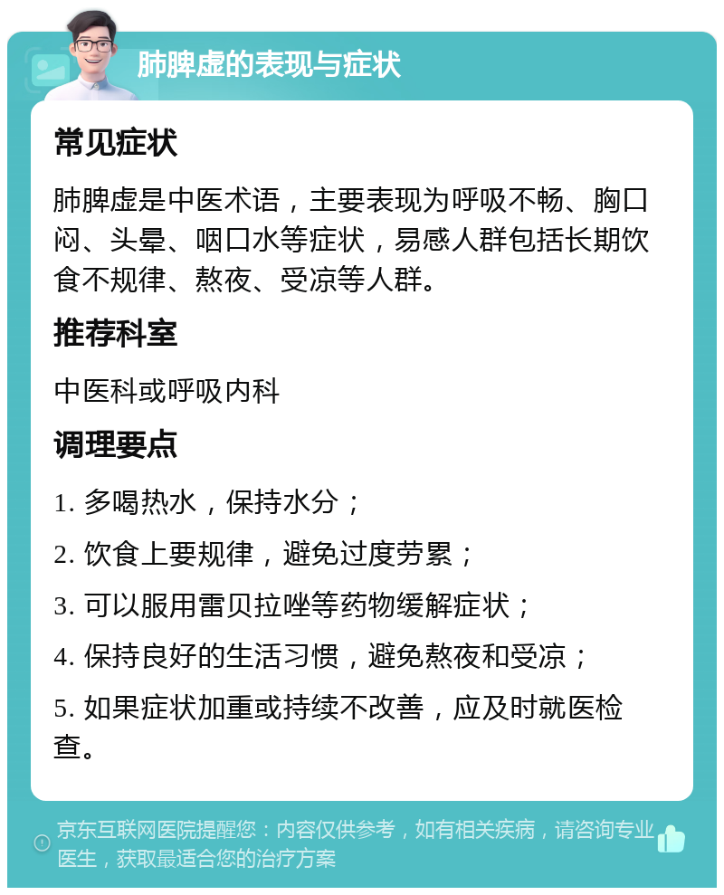 肺脾虚的表现与症状 常见症状 肺脾虚是中医术语，主要表现为呼吸不畅、胸口闷、头晕、咽口水等症状，易感人群包括长期饮食不规律、熬夜、受凉等人群。 推荐科室 中医科或呼吸内科 调理要点 1. 多喝热水，保持水分； 2. 饮食上要规律，避免过度劳累； 3. 可以服用雷贝拉唑等药物缓解症状； 4. 保持良好的生活习惯，避免熬夜和受凉； 5. 如果症状加重或持续不改善，应及时就医检查。