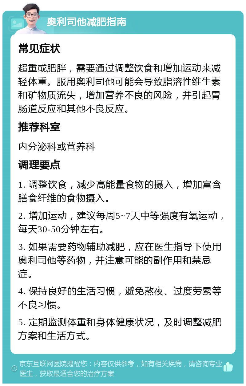 奥利司他减肥指南 常见症状 超重或肥胖，需要通过调整饮食和增加运动来减轻体重。服用奥利司他可能会导致脂溶性维生素和矿物质流失，增加营养不良的风险，并引起胃肠道反应和其他不良反应。 推荐科室 内分泌科或营养科 调理要点 1. 调整饮食，减少高能量食物的摄入，增加富含膳食纤维的食物摄入。 2. 增加运动，建议每周5~7天中等强度有氧运动，每天30-50分钟左右。 3. 如果需要药物辅助减肥，应在医生指导下使用奥利司他等药物，并注意可能的副作用和禁忌症。 4. 保持良好的生活习惯，避免熬夜、过度劳累等不良习惯。 5. 定期监测体重和身体健康状况，及时调整减肥方案和生活方式。