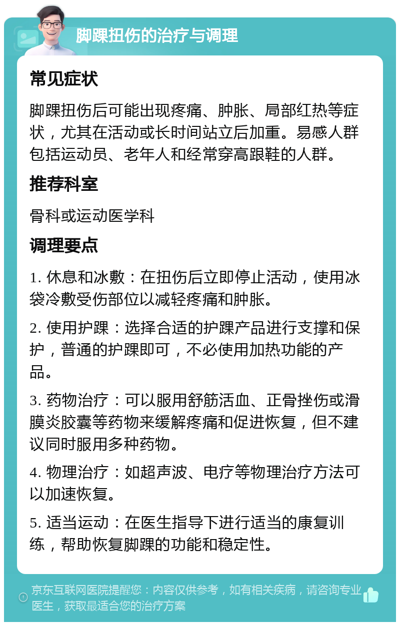 脚踝扭伤的治疗与调理 常见症状 脚踝扭伤后可能出现疼痛、肿胀、局部红热等症状，尤其在活动或长时间站立后加重。易感人群包括运动员、老年人和经常穿高跟鞋的人群。 推荐科室 骨科或运动医学科 调理要点 1. 休息和冰敷：在扭伤后立即停止活动，使用冰袋冷敷受伤部位以减轻疼痛和肿胀。 2. 使用护踝：选择合适的护踝产品进行支撑和保护，普通的护踝即可，不必使用加热功能的产品。 3. 药物治疗：可以服用舒筋活血、正骨挫伤或滑膜炎胶囊等药物来缓解疼痛和促进恢复，但不建议同时服用多种药物。 4. 物理治疗：如超声波、电疗等物理治疗方法可以加速恢复。 5. 适当运动：在医生指导下进行适当的康复训练，帮助恢复脚踝的功能和稳定性。