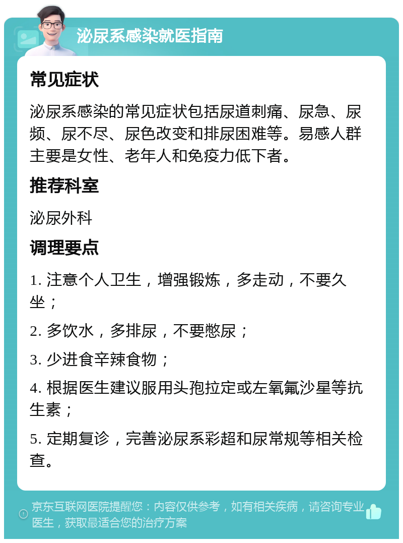 泌尿系感染就医指南 常见症状 泌尿系感染的常见症状包括尿道刺痛、尿急、尿频、尿不尽、尿色改变和排尿困难等。易感人群主要是女性、老年人和免疫力低下者。 推荐科室 泌尿外科 调理要点 1. 注意个人卫生，增强锻炼，多走动，不要久坐； 2. 多饮水，多排尿，不要憋尿； 3. 少进食辛辣食物； 4. 根据医生建议服用头孢拉定或左氧氟沙星等抗生素； 5. 定期复诊，完善泌尿系彩超和尿常规等相关检查。