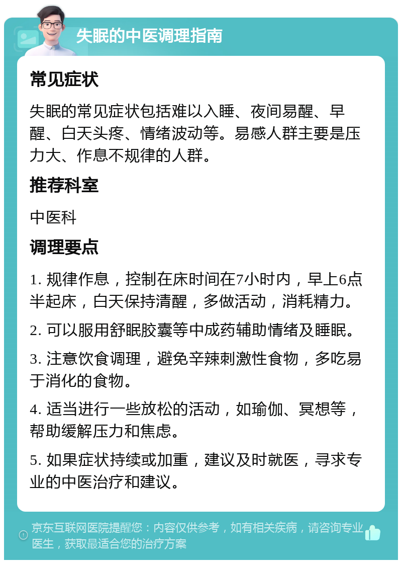 失眠的中医调理指南 常见症状 失眠的常见症状包括难以入睡、夜间易醒、早醒、白天头疼、情绪波动等。易感人群主要是压力大、作息不规律的人群。 推荐科室 中医科 调理要点 1. 规律作息，控制在床时间在7小时内，早上6点半起床，白天保持清醒，多做活动，消耗精力。 2. 可以服用舒眠胶囊等中成药辅助情绪及睡眠。 3. 注意饮食调理，避免辛辣刺激性食物，多吃易于消化的食物。 4. 适当进行一些放松的活动，如瑜伽、冥想等，帮助缓解压力和焦虑。 5. 如果症状持续或加重，建议及时就医，寻求专业的中医治疗和建议。