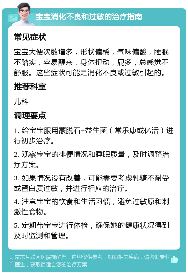 宝宝消化不良和过敏的治疗指南 常见症状 宝宝大便次数增多，形状偏稀，气味偏酸，睡眠不踏实，容易醒来，身体扭动，屁多，总感觉不舒服。这些症状可能是消化不良或过敏引起的。 推荐科室 儿科 调理要点 1. 给宝宝服用蒙脱石+益生菌（常乐康或亿活）进行初步治疗。 2. 观察宝宝的排便情况和睡眠质量，及时调整治疗方案。 3. 如果情况没有改善，可能需要考虑乳糖不耐受或蛋白质过敏，并进行相应的治疗。 4. 注意宝宝的饮食和生活习惯，避免过敏原和刺激性食物。 5. 定期带宝宝进行体检，确保她的健康状况得到及时监测和管理。