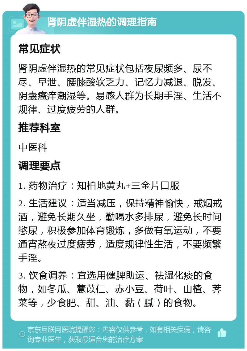 肾阴虚伴湿热的调理指南 常见症状 肾阴虚伴湿热的常见症状包括夜尿频多、尿不尽、早泄、腰膝酸软乏力、记忆力减退、脱发、阴囊瘙痒潮湿等。易感人群为长期手淫、生活不规律、过度疲劳的人群。 推荐科室 中医科 调理要点 1. 药物治疗：知柏地黄丸+三金片口服 2. 生活建议：适当减压，保持精神愉快，戒烟戒酒，避免长期久坐，勤喝水多排尿，避免长时间憋尿，积极参加体育锻炼，多做有氧运动，不要通宵熬夜过度疲劳，适度规律性生活，不要频繁手淫。 3. 饮食调养：宜选用健脾助运、祛湿化痰的食物，如冬瓜、薏苡仁、赤小豆、荷叶、山楂、荠菜等，少食肥、甜、油、黏（腻）的食物。