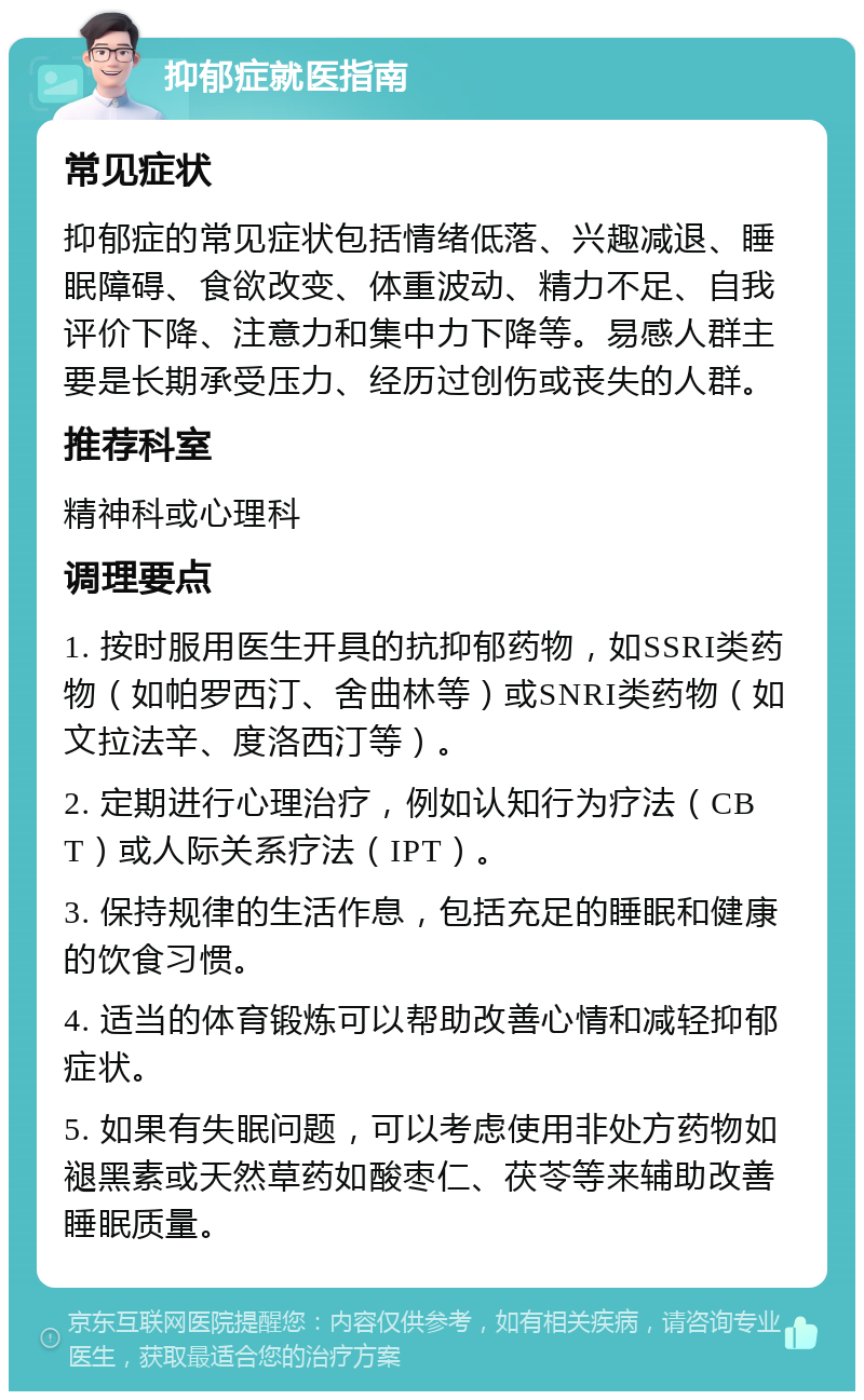 抑郁症就医指南 常见症状 抑郁症的常见症状包括情绪低落、兴趣减退、睡眠障碍、食欲改变、体重波动、精力不足、自我评价下降、注意力和集中力下降等。易感人群主要是长期承受压力、经历过创伤或丧失的人群。 推荐科室 精神科或心理科 调理要点 1. 按时服用医生开具的抗抑郁药物，如SSRI类药物（如帕罗西汀、舍曲林等）或SNRI类药物（如文拉法辛、度洛西汀等）。 2. 定期进行心理治疗，例如认知行为疗法（CBT）或人际关系疗法（IPT）。 3. 保持规律的生活作息，包括充足的睡眠和健康的饮食习惯。 4. 适当的体育锻炼可以帮助改善心情和减轻抑郁症状。 5. 如果有失眠问题，可以考虑使用非处方药物如褪黑素或天然草药如酸枣仁、茯苓等来辅助改善睡眠质量。