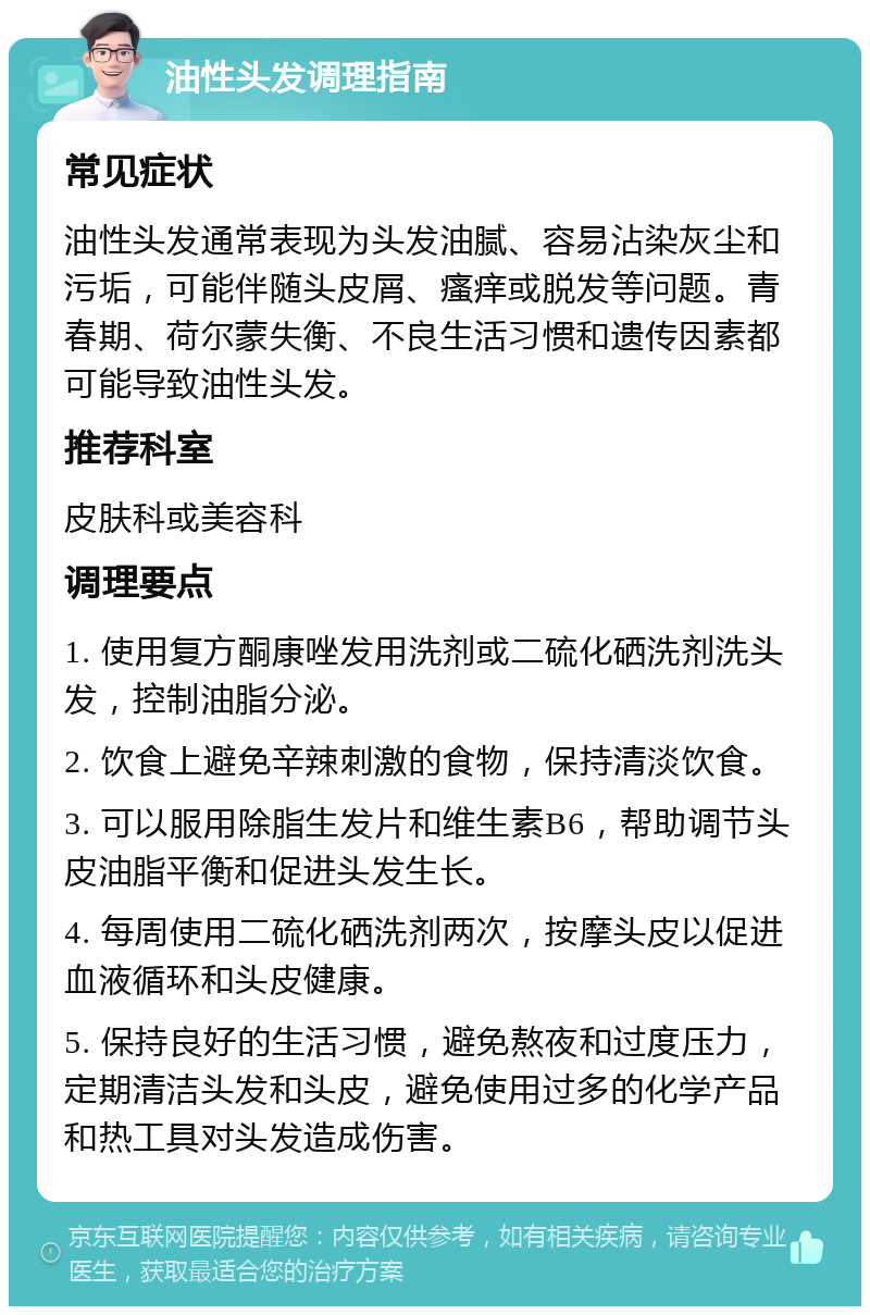 油性头发调理指南 常见症状 油性头发通常表现为头发油腻、容易沾染灰尘和污垢，可能伴随头皮屑、瘙痒或脱发等问题。青春期、荷尔蒙失衡、不良生活习惯和遗传因素都可能导致油性头发。 推荐科室 皮肤科或美容科 调理要点 1. 使用复方酮康唑发用洗剂或二硫化硒洗剂洗头发，控制油脂分泌。 2. 饮食上避免辛辣刺激的食物，保持清淡饮食。 3. 可以服用除脂生发片和维生素B6，帮助调节头皮油脂平衡和促进头发生长。 4. 每周使用二硫化硒洗剂两次，按摩头皮以促进血液循环和头皮健康。 5. 保持良好的生活习惯，避免熬夜和过度压力，定期清洁头发和头皮，避免使用过多的化学产品和热工具对头发造成伤害。