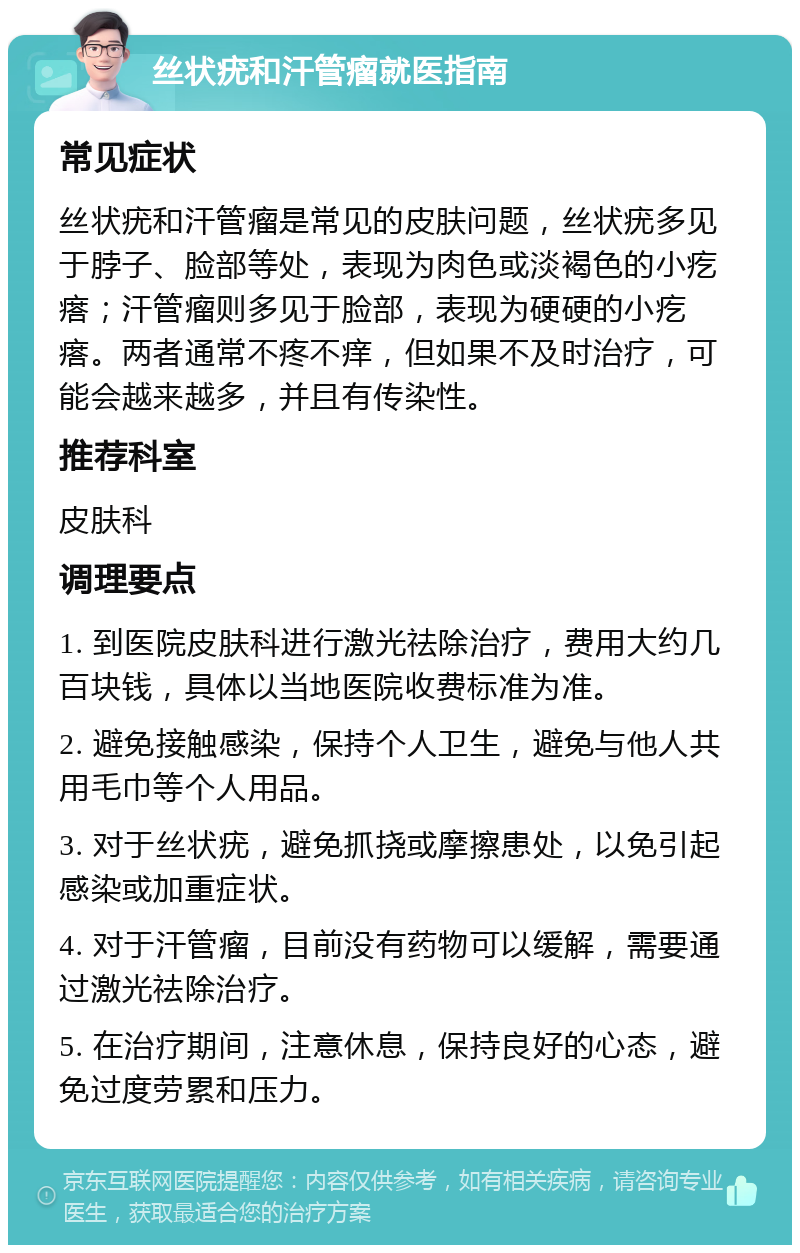 丝状疣和汗管瘤就医指南 常见症状 丝状疣和汗管瘤是常见的皮肤问题，丝状疣多见于脖子、脸部等处，表现为肉色或淡褐色的小疙瘩；汗管瘤则多见于脸部，表现为硬硬的小疙瘩。两者通常不疼不痒，但如果不及时治疗，可能会越来越多，并且有传染性。 推荐科室 皮肤科 调理要点 1. 到医院皮肤科进行激光祛除治疗，费用大约几百块钱，具体以当地医院收费标准为准。 2. 避免接触感染，保持个人卫生，避免与他人共用毛巾等个人用品。 3. 对于丝状疣，避免抓挠或摩擦患处，以免引起感染或加重症状。 4. 对于汗管瘤，目前没有药物可以缓解，需要通过激光祛除治疗。 5. 在治疗期间，注意休息，保持良好的心态，避免过度劳累和压力。