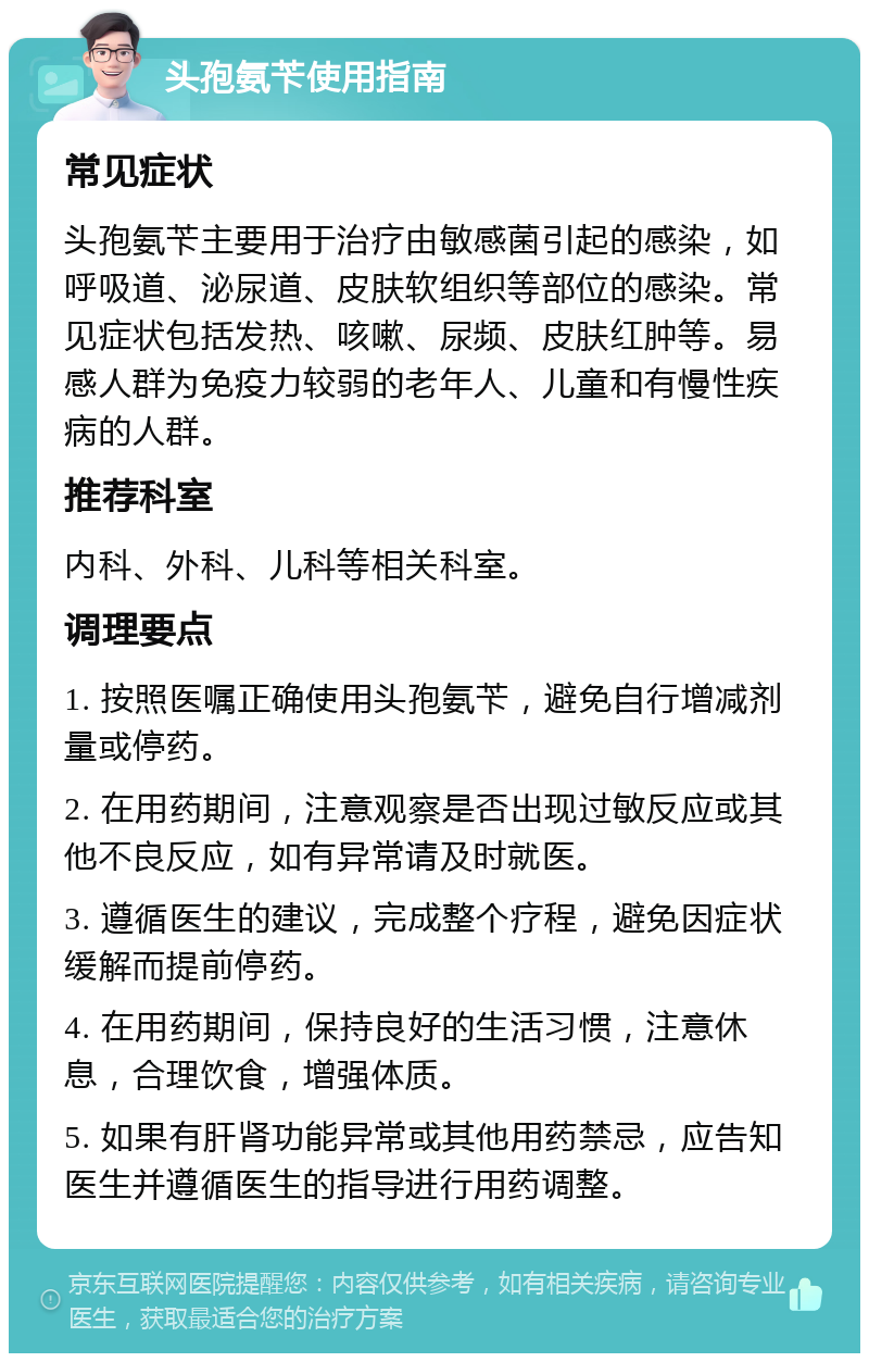 头孢氨苄使用指南 常见症状 头孢氨苄主要用于治疗由敏感菌引起的感染，如呼吸道、泌尿道、皮肤软组织等部位的感染。常见症状包括发热、咳嗽、尿频、皮肤红肿等。易感人群为免疫力较弱的老年人、儿童和有慢性疾病的人群。 推荐科室 内科、外科、儿科等相关科室。 调理要点 1. 按照医嘱正确使用头孢氨苄，避免自行增减剂量或停药。 2. 在用药期间，注意观察是否出现过敏反应或其他不良反应，如有异常请及时就医。 3. 遵循医生的建议，完成整个疗程，避免因症状缓解而提前停药。 4. 在用药期间，保持良好的生活习惯，注意休息，合理饮食，增强体质。 5. 如果有肝肾功能异常或其他用药禁忌，应告知医生并遵循医生的指导进行用药调整。