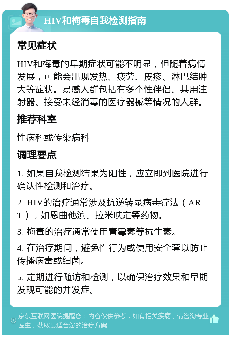 HIV和梅毒自我检测指南 常见症状 HIV和梅毒的早期症状可能不明显，但随着病情发展，可能会出现发热、疲劳、皮疹、淋巴结肿大等症状。易感人群包括有多个性伴侣、共用注射器、接受未经消毒的医疗器械等情况的人群。 推荐科室 性病科或传染病科 调理要点 1. 如果自我检测结果为阳性，应立即到医院进行确认性检测和治疗。 2. HIV的治疗通常涉及抗逆转录病毒疗法（ART），如恩曲他滨、拉米呋定等药物。 3. 梅毒的治疗通常使用青霉素等抗生素。 4. 在治疗期间，避免性行为或使用安全套以防止传播病毒或细菌。 5. 定期进行随访和检测，以确保治疗效果和早期发现可能的并发症。