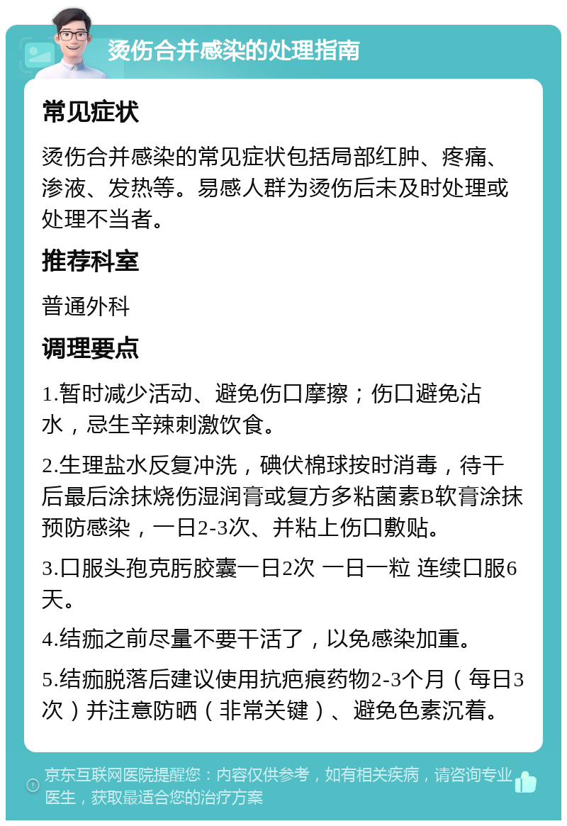 烫伤合并感染的处理指南 常见症状 烫伤合并感染的常见症状包括局部红肿、疼痛、渗液、发热等。易感人群为烫伤后未及时处理或处理不当者。 推荐科室 普通外科 调理要点 1.暂时减少活动、避免伤口摩擦；伤口避免沾水，忌生辛辣刺激饮食。 2.生理盐水反复冲洗，碘伏棉球按时消毒，待干后最后涂抹烧伤湿润膏或复方多粘菌素B软膏涂抹预防感染，一日2-3次、并粘上伤口敷贴。 3.口服头孢克肟胶囊一日2次 一日一粒 连续口服6天。 4.结痂之前尽量不要干活了，以免感染加重。 5.结痂脱落后建议使用抗疤痕药物2-3个月（每日3次）并注意防晒（非常关键）、避免色素沉着。