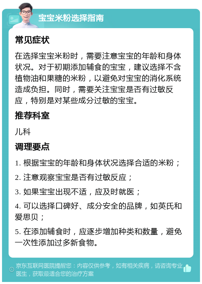 宝宝米粉选择指南 常见症状 在选择宝宝米粉时，需要注意宝宝的年龄和身体状况。对于初期添加辅食的宝宝，建议选择不含植物油和果糖的米粉，以避免对宝宝的消化系统造成负担。同时，需要关注宝宝是否有过敏反应，特别是对某些成分过敏的宝宝。 推荐科室 儿科 调理要点 1. 根据宝宝的年龄和身体状况选择合适的米粉； 2. 注意观察宝宝是否有过敏反应； 3. 如果宝宝出现不适，应及时就医； 4. 可以选择口碑好、成分安全的品牌，如英氏和爱思贝； 5. 在添加辅食时，应逐步增加种类和数量，避免一次性添加过多新食物。